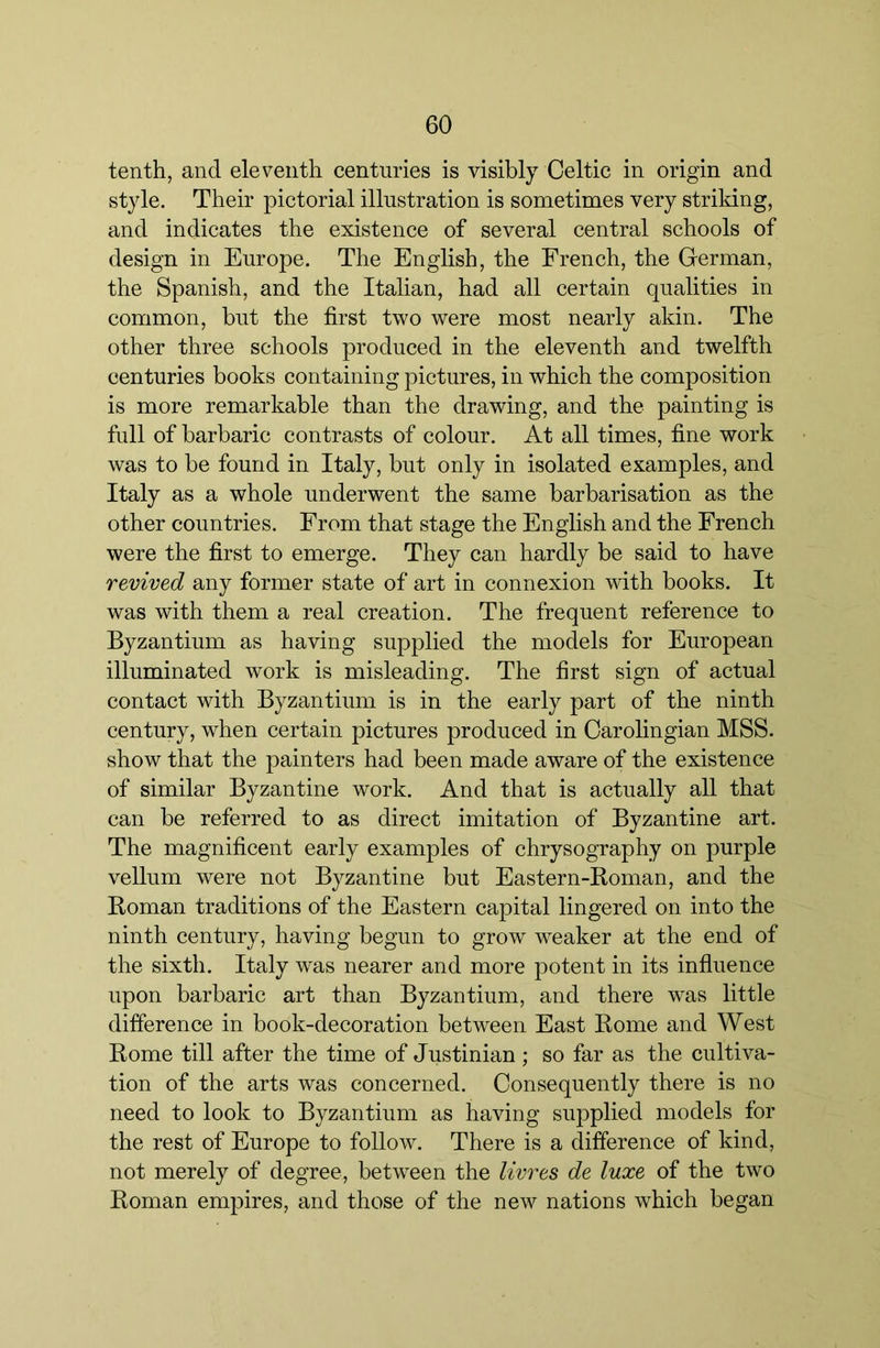 tenth, and eleventh centuries is visibly Celtic in origin and style. Their pictorial illustration is sometimes very strildng, and indicates the existence of several central schools of design in Europe. The English, the French, the German, the Spanish, and the Italian, had all certain qualities in common, but the first two were most nearly akin. The other three schools produced in the eleventh and twelfth centuries books containing pictures, in which the composition is more remarkable than the drawing, and the painting is full of barbaric contrasts of colour. At all times, fine work was to be found in Italy, but only in isolated examples, and Italy as a whole underwent the same barbarisation as the other countries. From that stage the English and the French were the first to emerge. They can hardly be said to have revived any former state of art in connexion vdth books. It was with them a real creation. The frequent reference to Byzantium as having supplied the models for European illuminated work is misleading. The first sign of actual contact with Byzantium is in the early part of the ninth century, when certain pictures produced in Oarolingian MSS. show that the painters had been made aware of the existence of similar Byzantine work. And that is actually all that can be referred to as direct imitation of Byzantine art. The magnificent early examples of chrysography on purple vellum were not Byzantine but Eastern-Boman, and the Roman traditions of the Eastern capital lingered on into the ninth century, having begun to grow weaker at the end of the sixth. Italy was nearer and more potent in its influence upon barbaric art than Byzantium, and there was little difference in book-decoration between East Rome and West Rome till after the time of Justinian ; so far as the cultiva- tion of the arts was concerned. Consequently there is no need to look to Byzantium as having supplied models for the rest of Europe to follow. There is a difference of kind, not merely of degree, between the livres de luxe of the two Roman empires, and those of the new nations which began