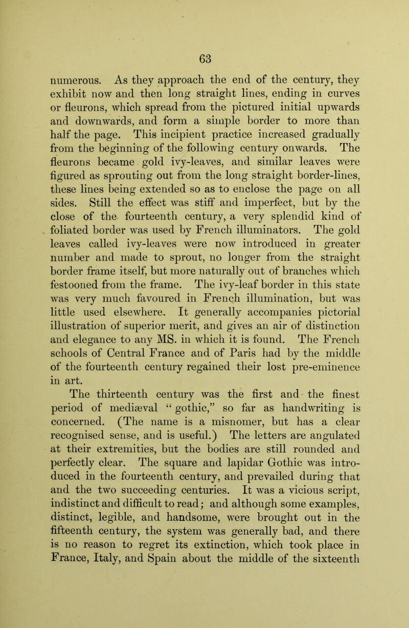 numerous. As they approach the end of the century, they exhibit now and then long straight lines, ending in curves or fleurons, which spread from the pictured initial upwards and downwards, and form a simple border to more than half the page. This incipient practice increased gradually from the beginning of the following century onwards. The fleurons became gold ivy-leaves, and similar leaves were flgured as sprouting out from the long straight border-lines, these lines being extended so as to enclose the page on all sides. Still the effect was stiff and imperfect, but by the close of the fourteenth century, a very splendid kind of foliated border was used by French illuminators. The gold leaves called ivy-leaves were now introduced in greater number and made to sprout, no longer from the straight border frame itself, but more naturally out of branches which festooned from the frame. The ivy-leaf border in this state was very much favoured in French illumination, but was little used elsewhere. It generally accompanies pictorial illustration of superior merit, and gives an air of distinction and elegance to any MS. in which it is found. The French schools of Central France and of Paris had by the middle of the fourteenth century regained their lost pre-eminence in art. The thirteenth century was the first and the finest period of mediaeval “ gothic,” so far as handwriting is concerned. (The name is a misnomer, but has a clear recognised sense, and is useful.) The letters are angulated at their extremities, but the bodies are still rounded and perfectly clear. The square and lapidar Gothic was intro- duced in the fourteenth century, and prevailed during that and the two succeeding centuries. It was a vicious script, indistinct and difficult to read; and although some examples, distinct, legible, and handsome, were brought out in the fifteenth century, the system was generally bad, and there is no reason to regret its extinction, which took place in France, Italy, and Spain about the middle of the sixteenth