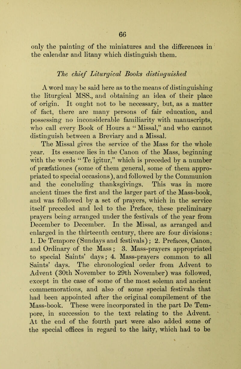 only the painting of the miniatures and the differences in the calendar and litany which distinguish them. The chief Liturgical Books distinguished A word may be said here as to the means of distinguishing the liturgical MSS., and obtaining an idea of their place of origin. It ought not to be necessary, but, as a matter of fact, there are many persons of fair education, and possessing no inconsiderable familiarity with manuscripts, who call every Book of Hours a “ Missal,” and who cannot distinguish between a Breviary and a Missal. The Missal gives the service of the Mass for the whole year. Its essence lies in the Canon of the Mass, beginning with the words “ Te igitur,” which is preceded by a number of prsefationes (some of them general, some of them appro- priated to special occasions), and followed by the Communion and the concluding thanksgivings. This was in more ancient times the first and the larger part of the Mass-book, and was followed by a set of prayers, which in the service itself preceded and led to the Preface, these preliminary prayers being arranged under the festivals of the year from December to December. In the Missal, as arranged and enlarged in the thirteenth century, there are four divisions: 1. De Tempore (Sundays and festivals); 2. Prefaces, Canon, and Ordinary of the Mass; 3. Mass-prayers appropriated to special Saints’ days; 4. Mass-prayers common to all Saints’ days. The chronological order from Advent to Advent (30th November to 29th November) was followed, except in the case of some of the most solemn and ancient commemorations, and also of some special festivals that had been appointed after the original compilement of the Mass-book. These were incorporated in the part De Tem- pore, in succession to the text relating to the Advent. At the end of the fourth part were also added some of the special offices in regard to the laity, which had to be