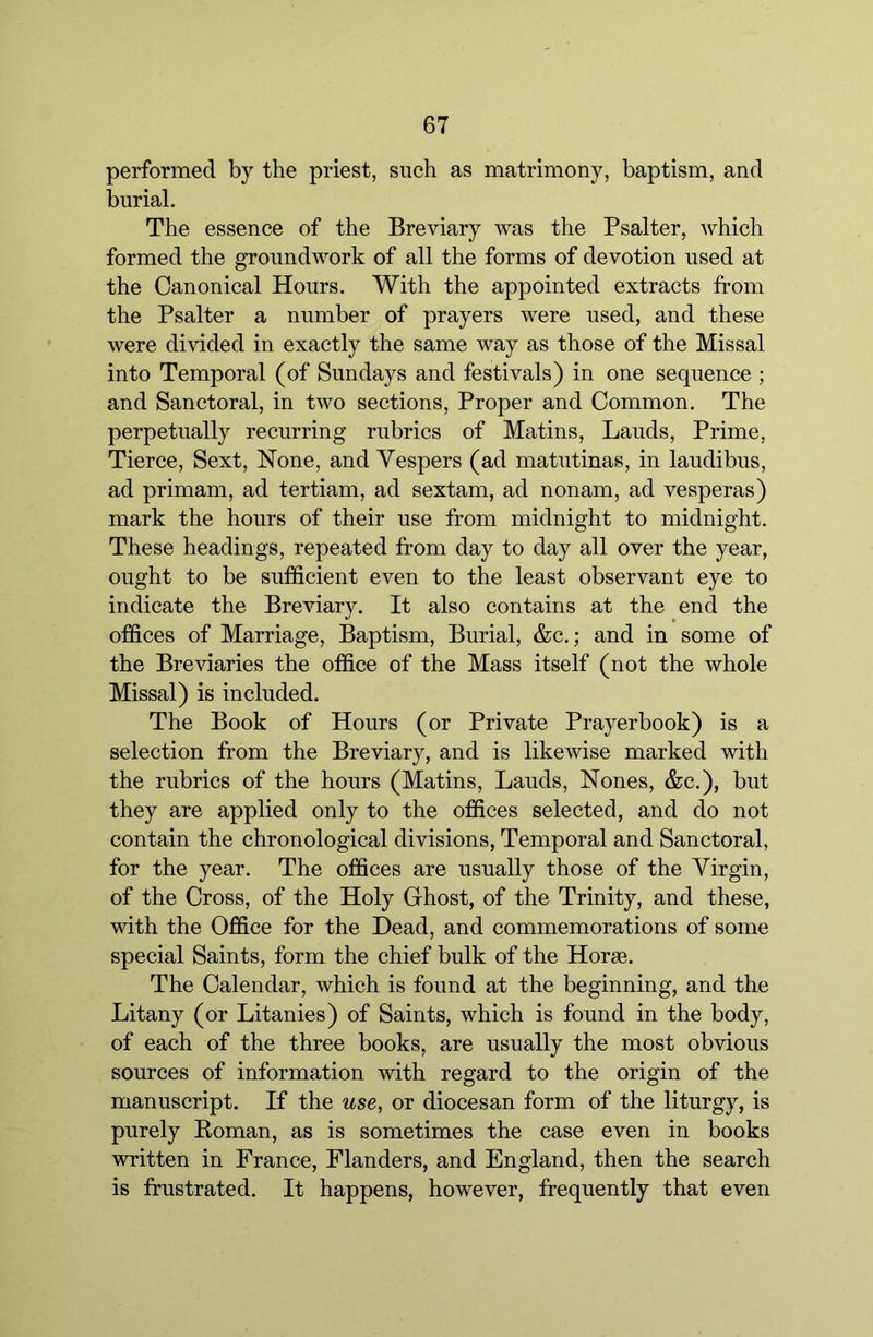 performed by the priest, such as matrimony, baptism, and burial. The essence of the Breviary was the Psalter, which formed the groundwork of all the forms of devotion used at the Canonical Hours. With the appointed extracts from the Psalter a number of prayers were used, and these were divided in exactly the same way as those of the Missal into Temporal (of Sundays and festivals) in one sequence ; and Sanctoral, in two sections. Proper and Common. The perpetually recurring rubrics of Matins, Lauds, Prime, Tierce, Sext, None, and Vespers (ad matutinas, in laudibus, ad primam, ad tertiam, ad sextam, ad nonam, ad vesperas) mark the hours of their use from midnight to midnight. These headings, repeated from day to day all over the year, ought to be sufficient even to the least observant eye to indicate the Breviary. It also contains at the end the offices of Marriage, Baptism, Burial, &c.; and in some of the Breviaries the office of the Mass itself (not the whole Missal) is included. The Book of Hours (or Private Prayerbook) is a selection from the Breviary, and is likewise marked with the rubrics of the hours (Matins, Lauds, Nones, &c.), but they are applied only to the offices selected, and do not contain the chronological divisions. Temporal and Sanctoral, for the year. The offices are usually those of the Virgin, of the Cross, of the Holy Ghost, of the Trinity, and these, with the Office for the Dead, and commemorations of some special Saints, form the chief bulk of the Horae. The Calendar, which is found at the beginning, and the Litany (or Litanies) of Saints, which is found in the body, of each of the three books, are usually the most obvious sources of information with regard to the origin of the manuscript. If the use, or diocesan form of the liturgy, is purely Roman, as is sometimes the case even in books written in France, Flanders, and England, then the search is frustrated. It happens, however, frequently that even