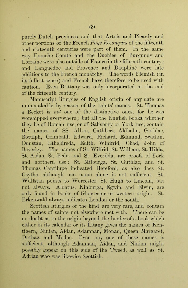 purely Dutch provinces, and that Artois and Picardy and other portions of the French Pays Beconquis of the fifteenth and sixteenth centuries were part of them. In the same way Franche Comte and the Duchies of Burgundy and Lorraine were also ontside of France in the fifteenth century; and Languedoc and Provence and Dauphine were late additions to the French monarchy. The words Flemish (in its fullest sense) and French have therefore to be used with caution. Even Brittany was only incorporated at the end of the fifteenth century. Manuscript liturgies of English origin of any date are unmistakable by reason of the saints’ names. St. Thomas a Becket is not one of the distinctive ones, for he was worshipped everywhere; but all the English books, whether they be of Boman use, or of Salisbury or York use, contain the names of SS. Alban, Cuthbert, Aldhelm, Guthlac, Botulph, Grimbald, Edward, Bichard, Edmund, Swithin, Dunstan, Etheldreda, Edith, Winifrid, Chad, John of Beverley. The names of St. Wilfrid, St. William, St. Hilda, St. Aidan, St. Bede, and St. Everilda, are proofs of York and northern use; St. Milburga, St. Guthlac, and St. Thomas Cantilupe indicated Hereford, as also does St. Osytha, although one name alone is not sufiicient. St. Wulfstan points to Worcester, St. Hugh to Lincoln, but not always. Aldatus, Kinburga, Egwin, and Elwin, are only found in books of Gloucester or western origin. St. Erkenwald always indicates London or the south. Scottish liturgies of the kind are very rare, and contain the names of saints not elsewhere met with. There can be no doubt as to the origin beyond the border of a book which either in its calendar or its Litany gives the names of Ken- tigern, Ninian, Aidan, Adamnan, Monan, Queen Margaret, Duthac, and Modoc. Even any one of these names is sufiicient, although Adamnan, Aidan, and Ninian might possibly appear on this side of the Tweed, as well as St. Adrian who was likewise Scottish.