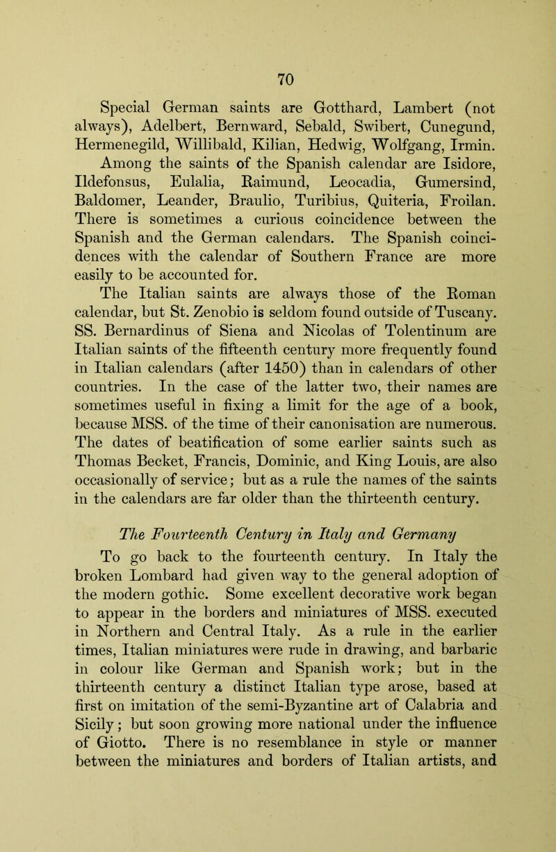 Special German saints are Gotthard, Lambert (not always), Adelbert, Bernward, Sebald, Swibert, Cunegund, Hermenegild, Willibald, Kilian, Hedwig, Wolfgang, Irmin. Among the saints of the Spanish calendar are Isidore, Ildefonsiis, Eulalia, Baimund, Leocadia, Gumersind, Baldomer, Leander, Braulio, Turibius, Quiteria, Froilan. There is sometimes a curious coincidence between the Spanish and the German calendars. The Spanish coinci- dences with the calendar of Southern France are more easily to be accounted for. The Italian saints are always those of the Koman calendar, but St. Zenobio is seldom found outside of Tuscany. SS. Bernardinus of Siena and Nicolas of Tolentinum are Italian saints of the fifteenth century more frequently found in Italian calendars (after 1450) than in calendars of other countries. In the case of the latter two, their names are sometimes useful in fixing a limit for the age of a book, because MSS. of the time of their canonisation are numerous. The dates of beatification of some earlier saints such as Thomas Becket, Francis, Dominic, and King Louis, are also occasionally of service; but as a rule the names of the saints in the calendars are far older than the thirteenth century. The Fourteenth Century in Italy and Germany To go back to the fourteenth century. In Italy the broken Lombard had given way to the general adoption of the modern gothic. Some excellent decorative work began to appear in the borders and miniatures of MSS. executed in Northern and Central Italy. As a rule in the earlier times, Italian miniatures were rude in drawing, and barbaric in colour like German and Spanish work; but in the thirteenth century a distinct Italian type arose, based at first on imitation of the semi-Byzantine art of Calabria and Sicily; but soon growing more national under the influence of Giotto. There is no resemblance in style or manner between the miniatures and borders of Italian artists, and