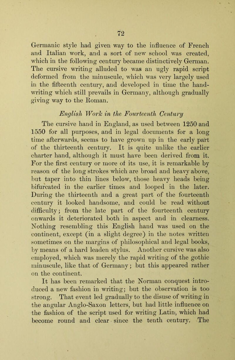 Germanic style had given way to the influence of French and Italian work, and a sort of new school was created, which in the following century became distinctively German. The cursive writing alluded to was an ugly rapid script deformed from the minuscule, which was very largely used in the fifteenth century, and developed in time the hand- writing which still prevails in Germany, although gradually giving way to the Roman. English Work in the Fourteenth Century The cursive hand in England, as used between 1250 and 1550 for all purposes, and in legal documents for a long time afterwards, seems to have grown up in the early part of the thirteenth century. It is quite unlike the earlier charter hand, although it must have been derived from it. For the first century or more of its use, it is remarkable by reason of the long strokes which are broad and heavy above, but taper into thin lines below, those heavy heads being bifurcated in the earlier times and looped in the later. During the thirteenth and a great part of the fourteenth century it looked handsome, and could be read without difficulty; from the late part of the fourteenth century onwards it deteriorated both in aspect and in clearness. Nothing resembling this English hand was used on the continent, except (in a slight degree) in the notes written sometimes on the margins of philosophical and legal books, by means of a hard leaden stylus. Another cursive was also employed, which was merely the rapid writing of the gothic minuscule, like that of Germany; but this appeared rather on the continent. It has been remarked that the Norman conquest intro- duced a new fashion in writing; but the observation is too strong. That event led gradually to the disuse of writing in the angular Anglo-Saxon letters, but had little influence on the fashion of the script used for writing Latin', which had become round and clear - since the tenth century. The
