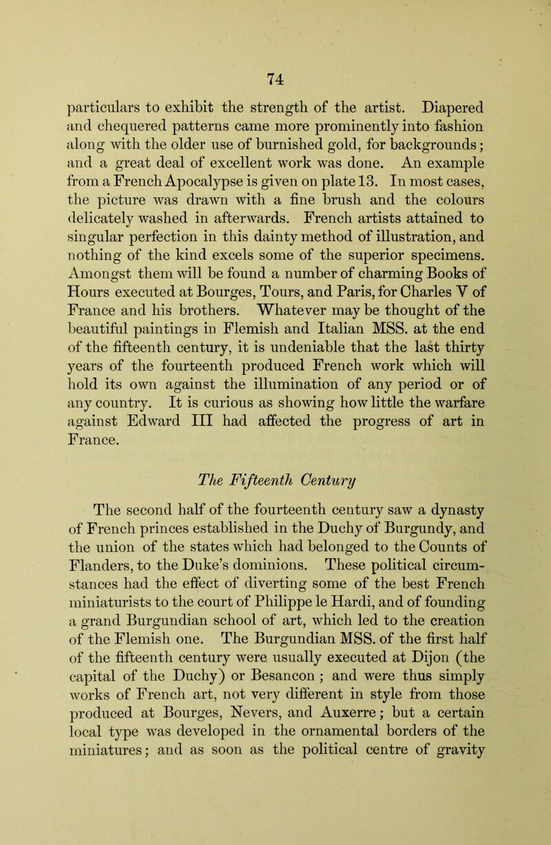 particulars to exhibit the strength of the artist. Diapered and chequered patterns came more prominently into fashion along with the older use of burnished gold, for backgrounds; and a great deal of excellent work was done. An example from a French Apocalypse is given on plate 13. In most cases, the picture was drawn with a fine brush and the colours delicately washed in afterwards. French artists attained to singular perfection in this dainty method of illustration, and nothing of the kind excels some of the superior specimens. Amongst them will be found a number of charming Books of Hours executed at Bourges, Tours, and Paris, for Charles V of France and his brothers. Whatever may be thought of the beautiful paintings in Flemish and Italian MSS. at the end of the fifteenth century, it is undeniable that the last thirty years of the fourteenth produced French work which will hold its own against the illumination of any period or of any country. It is curious as showing how little the warfare against Edward III had affected the progress of art in France. The Fifteenth Century The second half of the fourteenth century saw a dynasty of French princes established in the Duchy of Burgundy, and the union of the states which had belonged to the Counts of Flanders, to the Duke’s dominions. These political circum- stances had the effect of diverting some of the best French miniaturists to the court of Philippe le Hardi, and of founding a grand Burgundian school of art, which led to the creation of the Flemish one. The Burgundian MSS. of the first half of the fifteenth century were usually executed at Dijon (the capital of the Duchy) or Besancon ; and were thus simply works of French art, not very different in style from those produced at Bourges, Nevers, and Auxerre; but a certain local type was developed in the ornamental borders of the miniatures; and as soon as the political centre of gravity