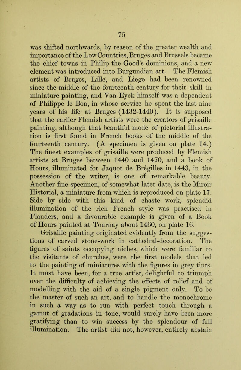 was shifted northwards, by reason of the greater wealth and importance of the Low Countries, Bruges and Brussels became the chief towns in Philip the Good’s dominions, and a new element was introduced into Burgundian art. The Flemish artists of Bruges, Lille, and Liege had been renowned since the middle of the fourteenth century for their skill in miniature painting, and Van Eyck himself was a dependent of Philippe le Bon, in whose service he spent the last nine years of his life at Bruges (1432-1440). It is supposed that the earlier Flemish artists were the creators of grisaille painting, although that beautiful mode of pictorial illustra- tion is first found in French books of the middle of the fourteenth century. (A specimen is given on plate 14.) The finest examples of grisaille were produced by Flemish artists at Bruges between 1440 and 1470, and a book of Hours, illuminated for Jaquot de Bregilles in 1443, in the possession of the writer, is one of remarkable beauty. Another fine specimen, of somewhat later date, is the Miroir Historial, a miniature from which is reproduced on plate 17. Side by side with this kind of chaste work, splendid illumination of the rich French style was practised in Flanders, and a favourable example is given of a Book of Hours painted at Tournay about 1460, on plate 16. Grisaille painting originated evidently from the sugges- tions of carved stone-work in cathedral-decoration. The figures of saints occupying niches, which were familiar to the visitants of churches, were the first models that led to the painting of miniatures with the figures in grey tints. It must have been, for a true artist, delightful to triumph over the difficulty of achieving the effects of relief and of modelling with the aid of a single pigment only. To be the master of such an art, and to handle the monochrome in such a way as to run with perfect touch through a gamut of gradations in tone, would surely have been more gratifying than to win success by the splendour of full illumination. The artist did not, however, entirely abstain