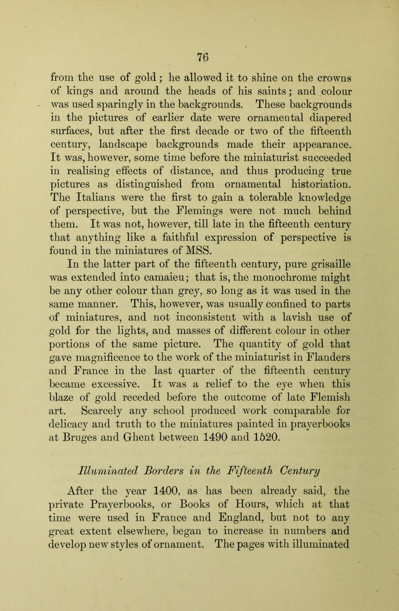 from the use of gold; he allowed it to shine on the crowns of kings and around the heads of his saints; and colour was used sparingly in the backgrounds. These backgrounds in the pictures of earlier date were ornamental diapered surfaces, but after the first decade or two of the fifteenth century, landscape backgrounds made their appearance. It was, however, some time before the miniaturist succeeded in realising effects of distance, and thus producing true pictures as distinguished from ornamental historiation. The Italians were the first to gain a tolerable knowledge of perspective, but the Flemings were not much behind them. It was not, however, till late in the fifteenth century that anything like a faithful expression of perspective is found in the miniatures of MSS. In the latter part of the fifteenth century, pure grisaille was extended into camaieu; that is, the monochrome might be any other colour than grey, so long as it was used in the same manner. This, however, was usually confined to parts of miniatures, and not inconsistent with a lavish use of gold for the lights, and masses of different colour in other portions of the same picture. The quantity of gold that gave magnificence to the work of the miniaturist in Flanders and France in the last quarter of the fifteenth century became excessive. It was a relief to the eye when this blaze of gold receded before the outcome of late Flemish art. Scarcely any school produced work comparable for delicacy and truth to the miniatures painted in prayerbooks at Bruges and Ghent between 1490 and 1520. Illuminated Borders in the Fifteenth Century After the year 1400, as has been already said, the private Prayerbooks, or Books of Hours, which at that time were used in France and England, but not to any great extent elsewhere, began to increase in numbers and develop new styles of ornament. The pages with illuminated