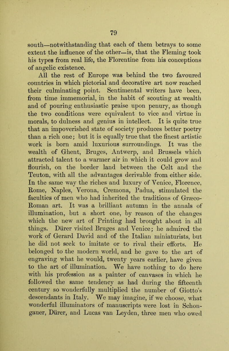 south—notwithstanding that each of them betrays to some extent the influence of the other—is, that the Fleming took his types from real life, the Florentine from his conceptions of angelic existence. All the rest of Europe was behind the two favoured countries in which pictorial and decorative art now reached their culminating point. Sentimental writers have been, from time immemorial, in the habit of scouting at wealth and of pouring enthusiastic praise upon penury, as though the two conditions were equivalent to vice and virtue in morals, to dulness and genius in intellect. It is quite true that an impoverished state of society produces better poetry than a rich one; but it is equally true that the finest artistic work is born amid luxurious surroundings. It was the wealth of Ghent, Bruges, Antwerp, and Brussels which attracted talent to a warmer air in which it could grow and flourish, on the border land between the Celt and the Teuton, with all the advantages derivable from either side. In the same way the riches and luxury of Venice, Florence, Rome, Naples, Verona, Cremona, Padua, stimulated the faculties of men who had inherited the traditions of Grseco- Roman art. It was a brilliant autumn in the annals of illumination, but a short one, by reason of the changes which the new art of Printing had brought about in all things. Diirer visited Bruges and Venice; he admired the work of Gerard David and of the Italian miniaturists, but he did not seek to imitate or to rival their efforts. He belonged to the modern world, and he gave to the art of engraving what he would, twenty years earlier, have given to the art of illumination. We have nothing to do here with his profession as a painter of canvases in which he followed the same tendency as had during the fifteenth century so wonderfully multiplied the number of Giotto’s descendants in Italy. We may imagine, if we choose, what wonderful illuminators of manuscripts were lost in Schon- gauer, Diirer, and Lucas van Leyden, three men who owed