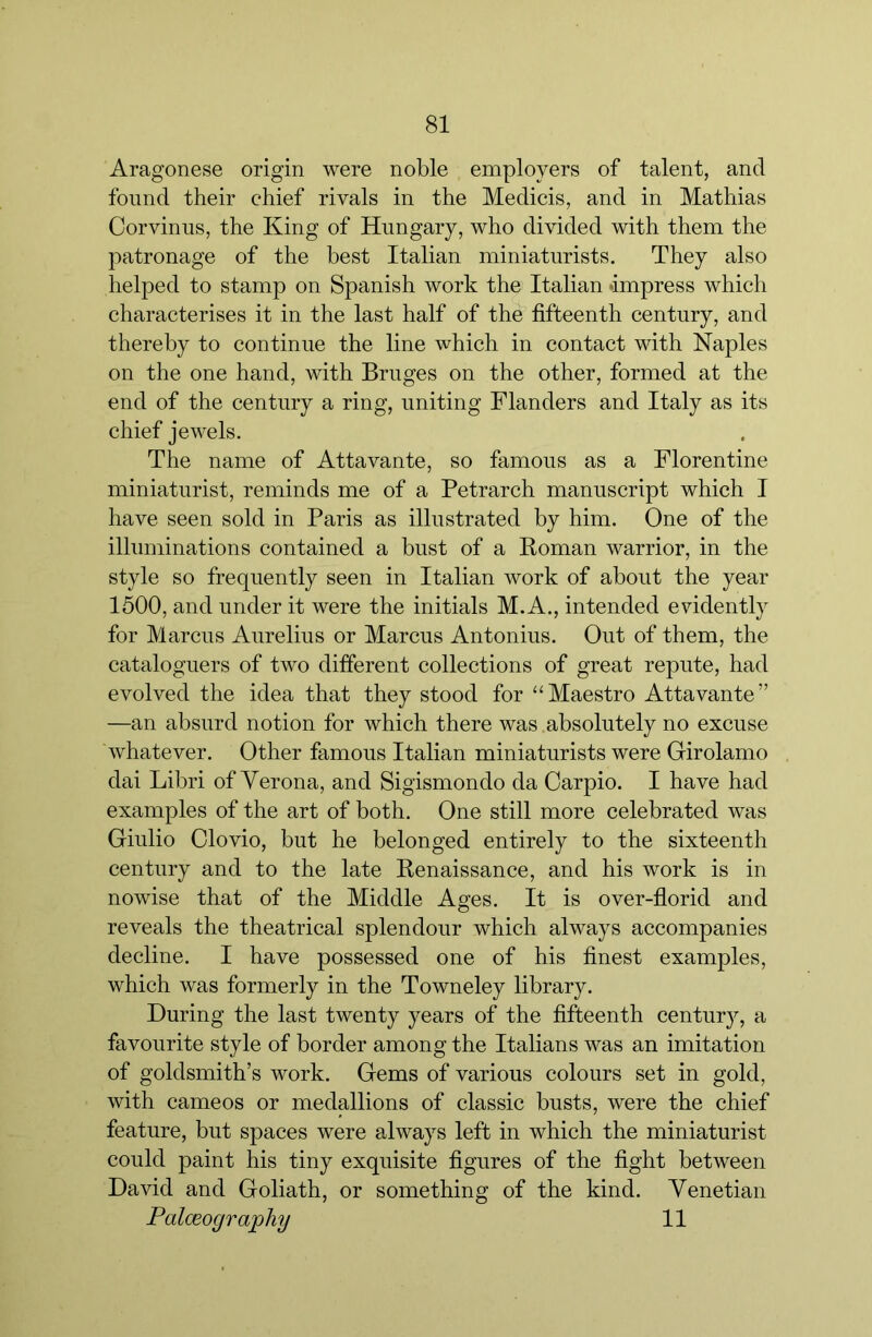 Aragonese origin were noble employers of talent, and found their chief rivals in the Medicis, and in Mathias Corvinus, the King of Hungary, who divided with them the patronage of the best Italian miniaturists. They also helped to stamp on Spanish work the Italian Impress which characterises it in the last half of the fifteenth century, and thereby to continue the line which in contact with Naples on the one hand, with Bruges on the other, formed at the end of the century a ring, uniting Flanders and Italy as its chief jewels. The name of Attavante, so famous as a Florentine miniaturist, reminds me of a Petrarch manuscript which I have seen sold in Paris as illustrated by him. One of the illuminations contained a bust of a Roman warrior, in the style so frequently seen in Italian work of about the year 1500, and under it were the initials M. A., intended evidently for Marcus Aurelius or Marcus Antonins. Out of them, the cataloguers of two different collections of great repute, had evolved the idea that they stood for “Maestro Attavante” —an absurd notion for which there was absolutely no excuse whatever. Other famous Italian miniaturists were Girolamo dai Libri of Verona, and Sigismondo da Carpio. I have had examples of the art of both. One still more celebrated was Giulio Olovio, but he belonged entirely to the sixteenth century and to the late Renaissance, and his work is in nowise that of the Middle Ages. It is over-florid and reveals the theatrical splendour which always accompanies decline. I have possessed one of his finest examples, which was formerly in the Towneley library. During the last twenty years of the fifteenth century, a favourite style of border among the Italians was an imitation of goldsmith’s work. Gems of various colours set in gold, with cameos or medallions of classic busts, were the chief feature, but spaces were always left in which the miniaturist could paint his tiny exquisite figures of the fight between David and Goliath, or something of the kind. Venetian Palceograjphy 11