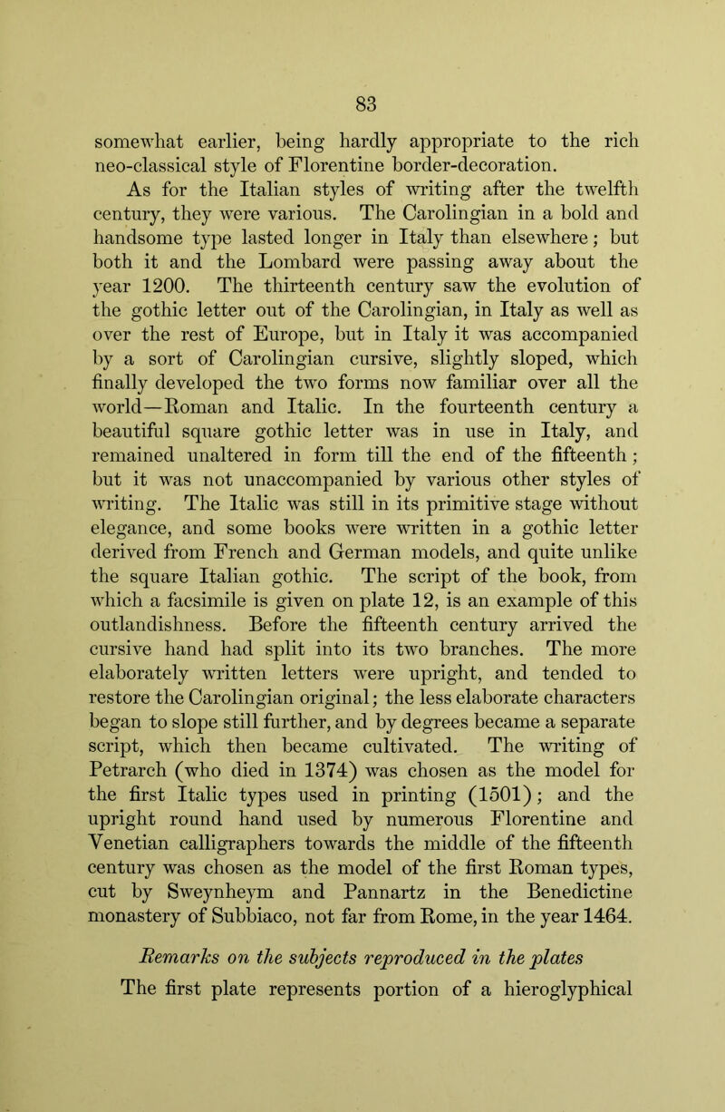 somewhat earlier, being hardly appropriate to the rich neo-classical style of Florentine border-decoration. As for the Italian styles of writing after the twelfth century, they were various. The Oarolingian in a bold and handsome type lasted longer in Italy than elsewhere; but both it and the Lombard were passing away about the year 1200. The thirteenth century saw the evolution of the gothic letter out of the Carolingian, in Italy as well as over the rest of Europe, but in Italy it was accompanied by a sort of Carolingian cursive, slightly sloped, which finally developed the two forms now familiar over all the world—Roman and Italic. In the fourteenth century a beautiful square gothic letter was in use in Italy, and remained unaltered in form till the end of the fifteenth ; but it was not unaccompanied by various other styles of writing. The Italic was still in its primitive stage without elegance, and some books were written in a gothic letter derived from French and German models, and quite unlike the square Italian gothic. The script of the book, from which a facsimile is given on plate 12, is an example of this outlandishness. Before the fifteenth century arrived the cursive hand had split into its two branches. The more elaborately written letters were upright, and tended to restore the Oarolingian original; the less elaborate characters began to slope still further, and by degrees became a separate script, which then became cultivated. The writing of Petrarch (who died in 1374) was chosen as the model for the first Italic types used in printing (1501); and the upright round hand used by numerous Florentine and Venetian calligraphers towards the middle of the fifteenth century was chosen as the model of the first Roman types, cut by Sweynheym and Pannartz in the Benedictine monastery of Subbiaco, not far from Rome, in the year 1464. Remarks on the subjects reproduced in the plates The first plate represents portion of a hieroglyphical