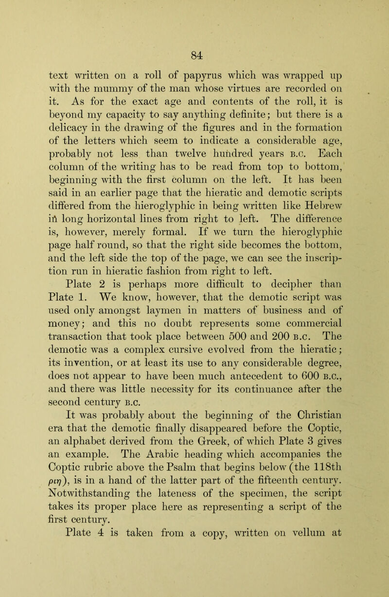 text written on a roll of papyrus which was wrapped up with the mummy of the man whose virtues are recorded on it. As for the exact age and contents of the roll, it is beyond my capacity to say anything definite; but there is a delicacy in the drawing of the figures and in the formation of the letters which seem to indicate a considerable age, probably not less than twelve hundred years b.c. Each column of the writing has to be read from top to bottom, beginning’ with the first column on the left. It has been said in an earlier page that the hieratic and demotic scripts differed from the hieroglyphic in being written like Hebrew iA long horizontal lines from right to left. The difference is, however, merely formal. If we turn the hieroglyphic page half round, so that the right side becomes the bottom, and the left side the top of the page, we can see the inscrip- tion run in hieratic fashion from right to left. Plate 2 is perhaps more difficult to decipher than Plate 1. We know, however, that the demotic script was used only amongst laymen in matters of business and of money; and this no doubt represents some commercial transaction that took place between 500 and 200 b.c. The demotie was a complex cursive evolved from the hieratic; its invention, or at least its use to any considerable degree, does not appear to have been much antecedent to 600 b.c., and there was little necessity for its continuance after the second century b.c. It was probably about the beginning of the Christian era that the demotie finally disappeared before the Coptic, an alphabet derived from the Greek, of which Plate 3 gives an example. The Arabic heading which accompanies the Coptic rubric above the Psalm that begins below (the 118th pL-q), is in a hand of the latter part of the fifteenth century. Notwithstanding the lateness of the specimen, the script takes its proper place here as representing a script of the first century. Plate 4 is taken from a copy, written on vellum at