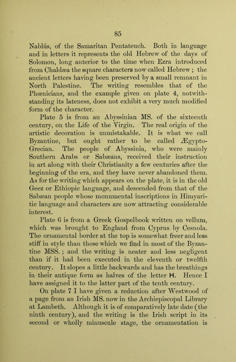 Nablus, of the Samaritan Pentateuch. Both in language and in letters it represents the old Hebrew of the days of Solomon, long anterior to the time when Ezra introduced from Ohaldaea the square characters now called Hebrew ; the ancient letters having been preserved by a small remnant in North Palestine. The writing resembles that of the Phoenicians, and the example given on plate 4, notwith- standing its lateness, does not exhibit a very much modified form of the character. Plate 5 is from an Abyssinian MS. of the sixteenth century, on the Life of the Virgin. The real origin of the artistic decoration is unmistakable. It is what we call Byzantine, but ought rather to be called .^Egypto- Grecian. The people of Abyssinia, who were mainly Southern Arabs or Sabgeans, received their instruction in art along with their Christianity a few centuries after the beginning of the era, and they have never abandoned them. As for the writing which appears on the plate, it is in the old Geez or Ethiopic language, and descended from that of the Sabsean people whose monumental inscriptions in Himyari- tic language and characters are now attracting considerable interest. Plate 6 is from a Greek Gospelbook written on vellum, which was brought to England from Cyprus by Cesnola. The ornamental border at the top is somewhat freer and less stiff in style than those which we find in most of the Byzan- tine MSS. ; and the writing is neater and less negligent than if it had been executed in the eleventh or twelfth century. It slopes a little backwards and has the breathings in their antique form as halves of the letter H. Hence I have assigned it to the latter part of the tenth century. On plate 7 I have given a reduction after Westwood of a page from an Irish MS. now in the Archiepiscopal Library at Lambeth. Although it is of comparatively late date (the ninth century), and the writing is the Irish script in its second or wholly minuscule stage, the ornamentation is