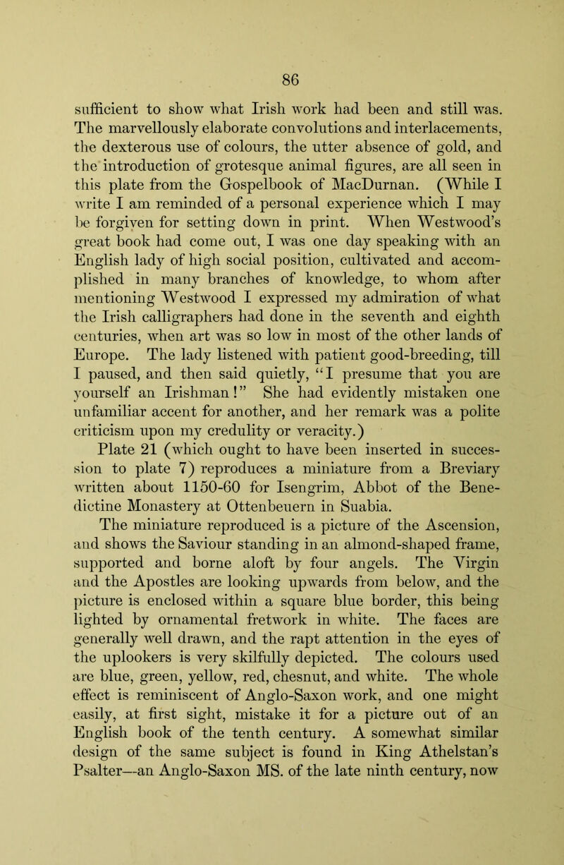 sufficient to show what Irish work had been and still was. The marvellously elaborate convolutions and interlacements, the dexterous use of colours, the utter absence of gold, and the introduction of grotesque animal figures, are all seen in this plate from the Gospelbook of MacDurnan. (While I write I am reminded of a personal experience which I may be forgiven for setting down in print. When Westwood’s great book had come out, I was one day speaking with an English lady of high social position, cultivated and accom- plished in many branches of knowledge, to whom after mentioning Westwood I expressed my admiration of what the Irish calligraphers had done in the seventh and eighth centuries, when art was so low in most of the other lands of Europe. The lady listened with patient good-breeding, till I paused, and then said quietly, “I presume that you are yourself an Irishman! ” She had evidently mistaken one unfamiliar accent for another, and her remark was a polite criticism upon my credulity or veracity.) Plate 21 (which ought to have been inserted in succes- sion to plate 7) reproduces a miniature from a Breviary written about 1150-60 for Isengrim, Abbot of the Bene- dictine Monastery at Ottenbeuern in Suabia. The miniature reproduced is a picture of the Ascension, and shows the Saviour standing in an almond-shaped frame, supported and borne aloft by four angels. The Virgin and the Apostles are looking upwards from below, and the picture is enclosed within a square blue border, this being lighted by ornamental fretwork in white. The faces are generally well drawn, and the rapt attention in the eyes of the uplookers is very skilfully depicted. The colours used are blue, green, yellow, red, chesnut, and white. The whole effect is reminiscent of Anglo-Saxon work, and one might easily, at first sight, mistake it for a picture out of an English book of the tenth century. A somewhat similar design of the same subject is found in King Athelstan’s Psalter—an Anglo-Saxon MS. of the late ninth century, now