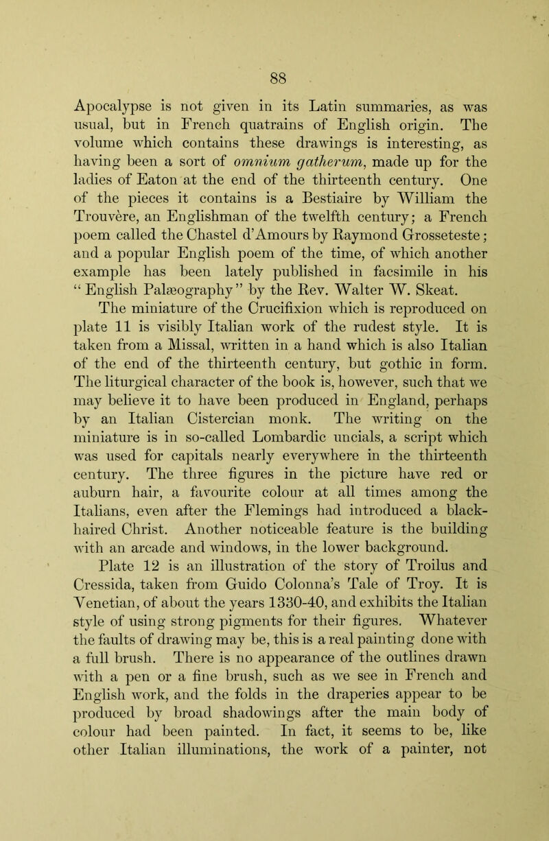 Apocalypse is not given in its Latin summaries, as was usual, but in French quatrains of English origin. The volume which contains these drawings is interesting, as having been a sort of omnium gatherum, made up for the ladies of Eaton at the end of the thirteenth century. One of the pieces it contains is a Bestiaire by William the Trouvere, an Englishman of the twelfth century; a French poem called the Ohastel d’Amours by Raymond Grosseteste ; and a popular English poem of the time, of which another example has been lately published in facsimile in his “ English Palseography ” by the Rev. Walter W. Skeat. The miniature of the Crucifixion which is reproduced on plate 11 is visibly Italian work of the rudest style. It is taken from a Missal, written in a hand which is also Italian of the end of the thirteenth century, but gothic in form. The liturgical character of the book is, however, such that we may believe it to have been produced in England, perhaps by an Italian Cistercian monk. The writing on the miniature is in so-called Lombardic uncials, a script which was used for capitals nearly everywhere in the thirteenth century. The three figures in the picture have red or auburn hair, a favourite colour at all times among the Italians, even after the Flemings had introduced a black- haired Christ. Another noticeable feature is the building with an arcade and windows, in the lower background. Plate 12 is an illustration of the story of Troilus and Cressida, taken fi’om Guido Colonna’s Tale of Troy. It is Venetian, of about the years 1330-40, and exhibits the Italian style of using strong pigments for their figures. Whatever the faults of drawing may be, this is a real painting done with a full brush. There is no appearance of the outlines drawn with a pen or a fine brush, such as we see in Freneh and English work, and the folds in the draperies appear to be produced by broad shadowings after the main body of colour had been painted. In fact, it seems to be, like other Italian illuminations, the work of a painter, not