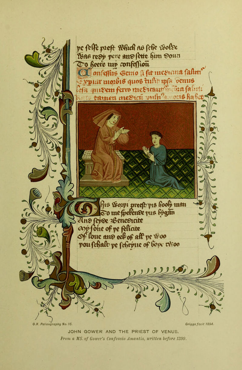 7 jlprrt Ytio>^K>tiSVA ^enceinte ic^fotte of fC f^ate !<Sf wmc an€> cc&of ^oo t>oufcfialb fc^vjnxc (^^oix t\Voo j>c AO (Vfic l*c^ fere Att?> (Vtie $tm €>oun twf 0cmo fifitmc^^janAfaAfti^ k^^iar mefi6i^ r|uos hifv^ x^h ecmio ufh rymr>em ^i*o a fa felt .-• IV tattieti me£HaI r^yntn^ii ctnO Ha ^1 O.K. Paleography No- 75. Griggs fecit 1894. JOHN GOWER AND THE PRIEST OF VENUS. From a MS. of Gower’s Confessio A mantis, written before 1399.