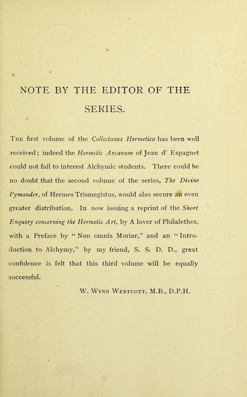 NOTE BY THE EDITOR OF THE SERIES. The first volume of the Collectanea Hermetica has been well received; indeed the Hermetic Arcanum of Jean d’ Espagnet could not fail to interest Alchymic students. There could be no doubt that the second volume of the series, The Divine Pymander, of Hermes Trismegistus, would also secure an even greater distribution. In now issuing a reprint of the Short Enquiry concerning the Hermetic Art, by A lover of Philalethes, with a Preface by “ Non omnis Moriar,” and an “ Intro- duction to Alchymy,” by my friend, S. S. D. D., great confidence is felt that this third volume will be equally successful. W. Wynn Westcott, M.B., D.P.H.