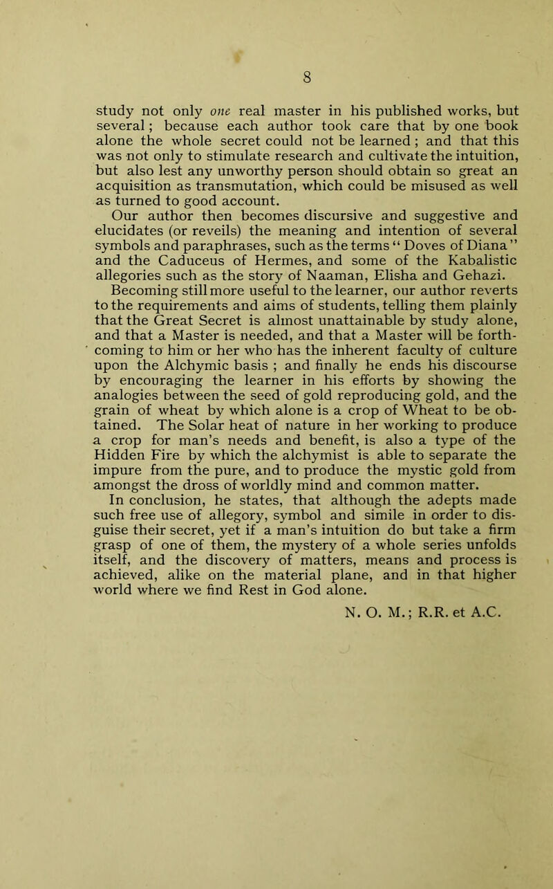 study not only one real master in his published works, but several; because each author took care that by one book alone the whole secret could not be learned ; and that this was not only to stimulate research and cultivate the intuition, but also lest any unworthy person should obtain so great an acquisition as transmutation, which could be misused as well as turned to good account. Our author then becomes discursive and suggestive and elucidates (or reveils) the meaning and intention of several symbols and paraphrases, such as the terms “ Doves of Diana” and the Caduceus of Hermes, and some of the Kabalistic allegories such as the story of Naaman, Elisha and Gehazi. Becoming still more useful to the learner, our author reverts to the requirements and aims of students, telling them plainly that the Great Secret is almost unattainable by study alone, and that a Master is needed, and that a Master will be forth- coming to him or her who has the inherent faculty of culture upon the Alchymic basis ; and finally he ends his discourse by encouraging the learner in his efforts by showing the analogies between the seed of gold reproducing gold, and the grain of wheat by which alone is a crop of Wheat to be ob- tained. The Solar heat of nature in her working to produce a crop for man’s needs and benefit, is also a type of the Hidden Fire by which the alchymist is able to separate the impure from the pure, and to produce the mystic gold from amongst the dross of worldly mind and common matter. In conclusion, he states, that although the adepts made such free use of allegory, symbol and simile in order to dis- guise their secret, yet if a man’s intuition do but take a firm grasp of one of them, the mystery of a whole series unfolds itself, and the discovery of matters, means and process is achieved, alike on the material plane, and in that higher world where we find Rest in God alone. N. O. M.; R.R. et A.C.