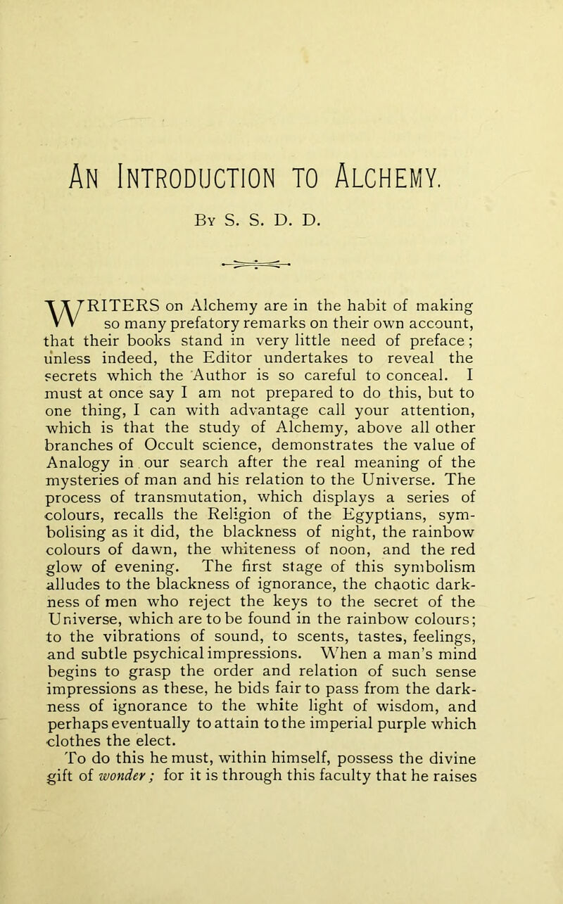 An Introduction to Alchemy. By S. S. D. D. WRITERS on Alchemy are in the habit of making so many prefatory remarks on their own account, that their books stand in very little need of preface; unless indeed, the Editor undertakes to reveal the secrets which the Author is so careful to conceal. I must at once say I am not prepared to do this, but to one thing, I can with advantage call your attention, which is that the study of Alchemy, above all other branches of Occult science, demonstrates the value of Analogy in our search after the real meaning of the mysteries of man and his relation to the Universe. The process of transmutation, which displays a series of colours, recalls the Religion of the Egyptians, sym- bolising as it did, the blackness of night, the rainbow colours of dawn, the whiteness of noon, and the red glow of evening. The first stage of this symbolism alludes to the blackness of ignorance, the chaotic dark- ness of men who reject the keys to the secret of the Universe, which are to be found in the rainbow colours; to the vibrations of sound, to scents, tastes, feelings, and subtle psychical impressions. When a man’s mind begins to grasp the order and relation of such sense impressions as these, he bids fair to pass from the dark- ness of ignorance to the white light of wisdom, and perhaps eventually to attain to the imperial purple which clothes the elect. To do this he must, within himself, possess the divine gift of wonder ; for it is through this faculty that he raises
