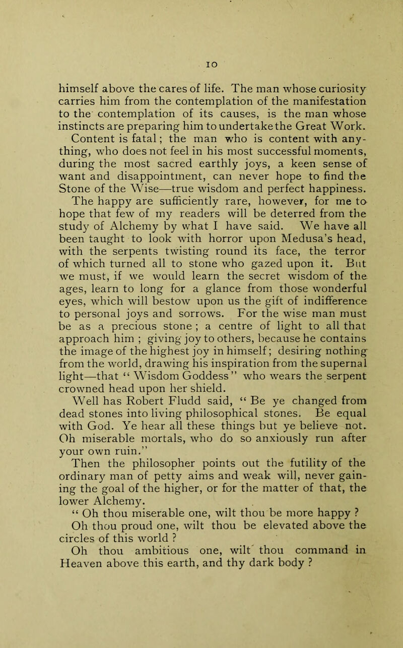 lO himself above the cares of life. The man whose curiosity- carries him from the contemplation of the manifestation to the' contemplation of its causes, is the man whose instincts are preparing him to undertake the Great Work. Content is fatal; the man who is content with any- thing, who does not feel in his most successful moments, during the most sacred earthly joys, a keen sense of want and disappointment, can never hope to find the Stone of the Wise—true wisdom and perfect happiness. The happy are sufficiently rare, however, for me to^ hope that few of my readers will be deterred from the study of Alchemy by what I have said. We have all been taught to look Avith horror upon Medusa’s head, with the serpents twisting round its face, the terror of which turned all to stone who gazed upon it. But we must, if we would learn the secret wisdom of the ages, learn to long for a glance from those Avonderful eyes, which will bestow upon us the gift of indifference to personal joys and sorrows. For the wise man must be as a precious stone; a centre of light to all that approach him ; giving joy to others, because he contains the image of the highest joy in himself; desiring nothing from the world, drawing his in.spiration from the supernal light—that “ Wisdom Goddess ” who Avears the serpent crowned head upon her shield. Well has Robert Fludd said, “ Be ye changed from dead stones into living philosophical stones. Be equal with God. Ye hear all these things but ye believe not. Oh miserable mortals, who do so anxiously run after your own ruin.” Then the philosopher points out the futility of the ordinar}^ man of petty aims and weak will, never gain- ing the goal of the higher, or for the matter of that, the lower Alchemy. “ Oh thou miserable one, wilt thou be more happy ? Oh thou proud one, Avilt thou be elevated above the circles of this world ? Oh thou ambitious one, wilt thou command in Fleaven above this earth, and thy dark body ?