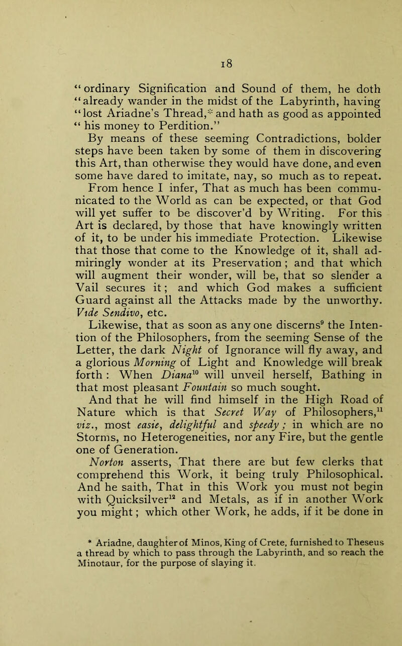 “ ordinary Signification and Sound of them, he doth “already wander in the midst of the Labyrinth, having “lost Ariadne’s Thread,and hath as good as appointed “ his money to Perdition.” By means of these seeming Contradictions, bolder steps have been taken by some of them in discovering this Art, than otherwise they would have done, and even some have dared to imitate, nay, so much as to repeat. From hence I infer, That as much has been commu- nicated to the World as can be expected, or that God will yet suffer to be discover’d by Writing. For this Art is declare.d, by those that have knowingly written of it, to be under his immediate Protection. Likewise that those that come to the Knowledge of it, shall ad- miringly wonder at its Preservation ; and that which will augment their wonder, will be, that so slender a Vail secures it; and which God makes a sufficient Guard against all the Attacks made by the unworthy. Vide Sendivo, etc. Likewise, that as soon as anyone discerns* the Inten- tion of the Philosophers, from the seeming Sense of the Letter, the dark Night of Ignorance will fly away, and a glorious Morning of Light and Knowledge will break forth : When Diana}° will unveil herself. Bathing in that most pleasant Fountain so much sought. And that he will find himself in the High Road of Nature which is that Secret Way of Philosophers,” viz., most easie, delightful and speedy; in which are no Storms, no Heterogeneities, nor any Fire, but the gentle one of Generation. Norton asserts, That there are but few clerks that comprehend this Work, it being truly Philosophical. And he saith. That in this Work you must not begin with Quicksilver^* and Metals, as if in another Work you might; which other Work, he adds, if it be done in * Ariadne, daughter of Minos, King of Crete, furnished to Theseus a thread by which to pass through the Labyrinth, and so reach the Minotaur, for the purpose of slaying it.
