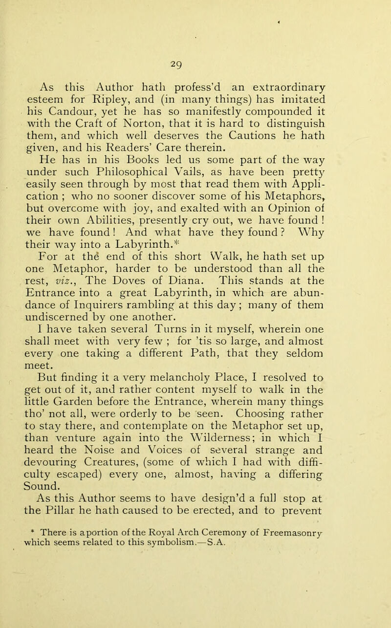 As this Author hath profess’d an extraordinary esteem for Ripley, and (in many things) has imitated his Candour, yet he has so manifestly compounded it with the Craft of Norton, that it is hard to distinguish them, and which well deserves the Cautions he hath given, and his Readers’ Care therein. He has in his Books led us some part of the way under such Philosophical Vails, as have been prett} easily seen through by most that read them with Appli- cation ; who no sooner discover some of his Metaphors, but overcome with joy, and exalted with an Opinion of their own Abilities, presently cry out, we have found ! we have found! And what have they found ? Why their way into a Labyrinth.* For at the end of this short Walk, he hath set up one Metaphor, harder to be understood than all the rest, viz., The Doves of Diana. This stands at the Entrance into a great Labyrinth, in which are abun- dance of Inquirers rambling at this day ; many of them undiscerned by one another. 1 have taken several Turns in it myself, wherein one shall meet with very few ; for ’tis so large, and almost every one taking a different Path, that they seldom meet. But finding it a very melancholy Place, I resolved to get out of it, and rather content myself to walk in the little Garden before the Entrance, wherein many things tho’ not all, were orderly to be seen. Choosing rather to stay there, and contemplate on the Metaphor set up, than venture again into the W’ilderness; in which I heard the Noise and Voices of several strange and devouring Creatures, (some of which I had with diffi- culty escaped) every one, almost, having a differing Sound. As this Author seems to have design’d a full stop at the Pillar he hath caused to be erected, and to prevent * There is aportion of the Royal Arch Ceremony of Freemasonry which seems related to this symbolism.—S.A.
