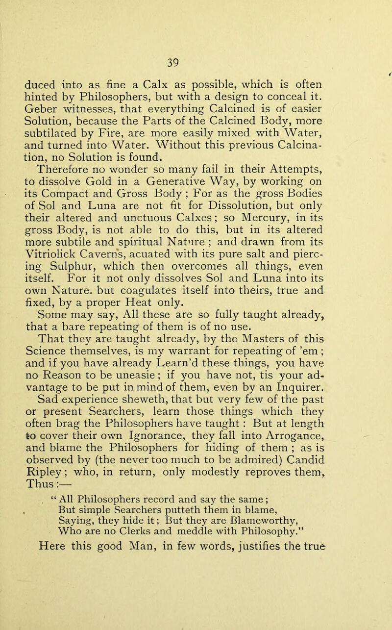 duced into as fine a Calx as possible, which is often hinted by Philosophers, but with a design to conceal it. Geber witnesses, that everything Calcined is of easier Solution, because the Parts of the Calcined Body, more subtilated by Fire, are more easily mixed with Water, and turned into Water. Without this previous Calcina- tion, no Solution is found. Therefore no wonder so many fail in their Attempts, to dissolve Gold in a Generative Way, by working on its Compact and Gross Body ; For as the gross Bodies of Sol and Luna are not fit for Dissolution, but only their altered and unctuous Calxes; so Mercury, in its gross Body, is not able to do this, but in its altered more subtile and spiritual Nature ; and drawn from its Vitriolick Caverns, acuated with its pure salt and pierc- ing Sulphur, which then overcomes all things, even itself. For it not only dissolves Sol and Luna into its own Nature, but coagulates itself into theirs, true and fixed, by a proper Heat only. Some may say. All these are so fully taught already, that a bare repeating of them is of no use. That they are taught already, by the Masters of this Science themselves, is my warrant for repeating of ’em ; and if you have already Learn’d these things, you have no Reason to be uneasie ; if you have not, tis your ad- vantage to be put in mind of them, even by an Inquirer. Sad experience sheweth, that but very few of the past or present Searchers, learn those things which they often brag the Philosophers have taught: But at length to cover their own Ignorance, they fall into Arrogance, and blame the Philosophers for hiding of them ; as is observed by (the never too much to be admired) Candid Ripley; who, in return, only modestly reproves them, Thus:— . “ All Philosophers record and say the same; . But simple Searchers putteth them in blame, Saying, they hide it; But they are Blameworthy, Who are no Clerks and meddle with Philosophy.” Here this good Man, in few words, justifies the true