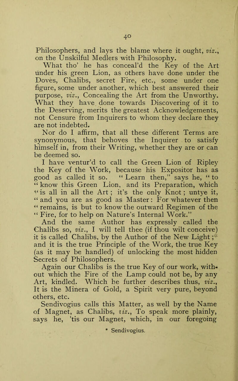 Philosophers, and lays the blame where it ought, viz., on the Unskilful Medlers with Philosophy, What tho’ he has conceal’d the Key of the Art under his green Lion, as others have done under the Doves, Chalibs, secret Fire, etc., some under one figure, some under another, which best answered their purpose, viz., Concealing the Art from the Unworthy. What they have done towards Discovering of it to the Deserving, merits the greatest Acknowledgements, not Censure from Inquirers to whom they declare they are not indebted. Nor do I affirm, that all these different Terms are synonymous, that behoves the Inquirer to satisfy himself in, from their Writing, whether they are or can be deemed so. I have ventur’d to call the Green Lion of Ripley the Key of the Work, because his Expositor has as good as called it so. “ Learn then,” says he, “ to “ know this Green Lion, and its Preparation, which “ is all in all the Art ; it’s the only Knot ; untye it, “and you are as good as Master: For whatever then “ remains, is but to know the outward Regimen of the “ Fire, for to help on Nature’s Internal Work.” And the same Author has expressly called the Chalibs so, viz., I will tell thee (if thou wilt conceive) it is called Chalibs, by the Author of the New Light and it is the true Principle of the Work, the true Key (as it may be handled) of unlocking the most hidden Secrets of Philosophers, Again our Chalibs is the true Key of our work, with- out which the Fire of the Lamp could not be, by any Art, kindled. Which he further describes thus, viz., It is the Minera of Gold, a Spirit very pure, beyond others, etc. Sendivogius calls this Matter, as well by the Name of Magnet, as Chalibs, ziz.. To speak more plainly, says he, ’tis our Magnet, which, in our foregoing * Sendivogius.