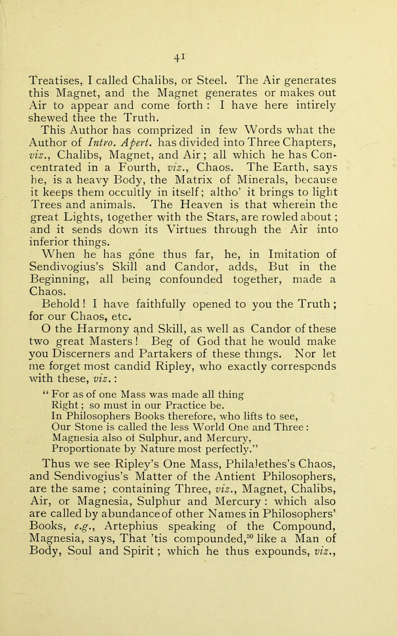 Treatises, I called Chalibs, or Steel. The Air generates this Magnet, and the Magnet generates or makes out Air to appear and come forth : I have here intirely shewed thee the Truth. This Author has comprized in few Words what the Author of Intvo. Apert, has divided into Three Chapters, viz., Chalibs, Magnet, and Air; all which he has Con- centrated in a Fourth, viz., Chaos. The Earth, says he, is a heavy Body, the Matrix of Minerals, because it keeps them occultly in itself; altho’ it brings to light Trees and animals. The Heaven is that wherein the great Lights, together with the Stars, are rowled about; and it sends down its Virtues through the Air into inferior things. When he has gone thus far, he, in Imitation of Sendivogius’s Skill and Candor, adds. But in the Beginning, all being confounded together, made a Chaos. Behold! I have faithfully opened to you the Truth; for our Chaos, etc. O the Harmony and Skill, as well as Candor of these two great Masters! Beg of God that he would make you Discerners and Partakers of these things. Nor let me forget most candid Ripley, who exactly corresponds with these, viz.: “ For as of one Mass was made all thing Right; so must in our Practice be. In Philosophers Books therefore, who lifts to see. Our Stone is called the less World One and Three: Magnesia also oi Sulphur, and Mercury, Proportionate by Nature most perfectly.” Thus we see Ripley’s One Mass, Philalethes’s Chaos, and Sendivogius’s Matter of the Antient Philosophers, are the same ; containing Three, viz.. Magnet, Chalibs, Air, or Magnesia, Sulphur and Mercury : which also are called by abundance of other Names in Philosophers’ Books, e.g., Artephius speaking of the Compound, Magnesia, says. That ’tis compounded,®® like a Man of Body, Soul and Spirit; which he thus expounds, viz..