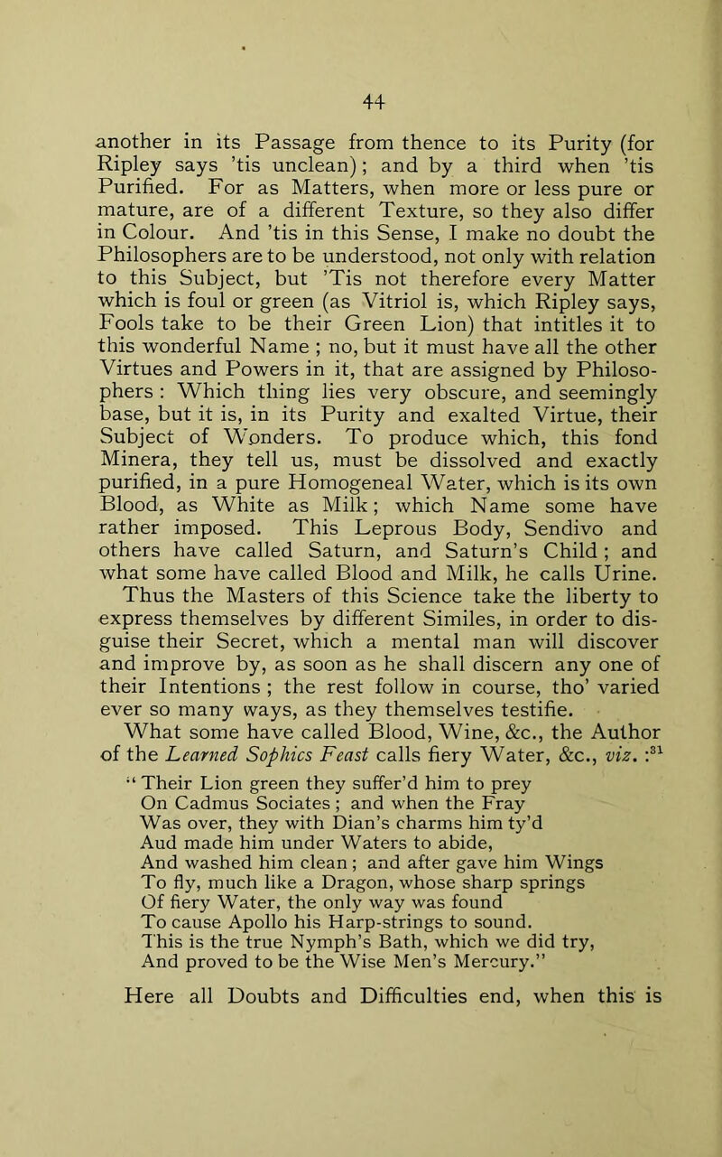 another in its Passage from thence to its Purity (for Ripley says ’tis unclean); and by a third when ’tis Purified. For as Matters, when more or less pure or mature, are of a different Texture, so they also differ in Colour. And ’tis in this Sense, I make no doubt the Philosophers are to be understood, not only with relation to this Subject, but ’Tis not therefore every Matter which is foul or green (as Vitriol is, which Ripley says. Fools take to be their Green Lion) that intitles it to this wonderful Name ; no, but it must have all the other Virtues and Powers in it, that are assigned by Philoso- phers ; Which thing lies very obscure, and seemingly base, but it is, in its Purity and exalted Virtue, their Subject of Wonders. To produce which, this fond Minera, they tell us, must be dissolved and exactly purified, in a pure Homogeneal Water, which is its own Blood, as White as Milk; which Name some have rather imposed. This Leprous Body, Sendivo and others have called Saturn, and Saturn’s Child ; and what some have called Blood and Milk, he calls Urine. Thus the Masters of this Science take the liberty to express themselves by different Similes, in order to dis- guise their Secret, which a mental man will discover and improve by, as soon as he shall discern any one of their Intentions ; the rest follow in course, tho’ varied ever so many ways, as they themselves testifie. What some have called Blood, Wine, &c., the Author of the Learned Sophies Feast calls fiery Water, &c., viz. “ Their Lion green they suffer’d him to prey On Cadmus Sociates ; and when the Fray Was over, they with Dian’s charms him ty’d Aud made him under Waters to abide. And washed him clean; and after gave him Wings To fly, much like a Dragon, whose sharp springs Of fiery Water, the only way was found To cause Apollo his Harp-strings to sound. This is the true Nymph’s Bath, which we did try. And proved to be the Wise Men’s Mercury.” Here all Doubts and Difficulties end, when this is