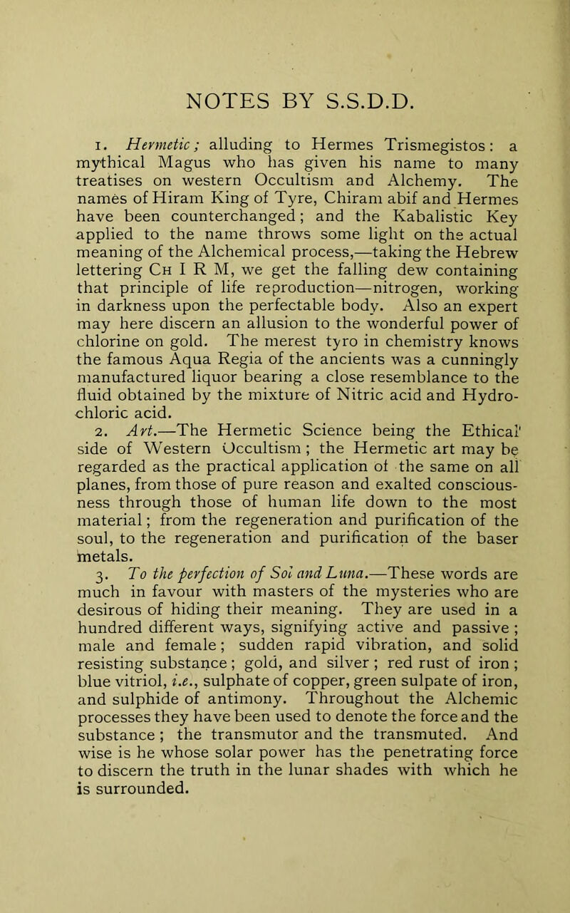 NOTES BY S.S.D.D. 1. Hermetic; alluding to Hermes Trismegistos: a mythical Magus who has given his name to many treatises on western Occultism and Alchemy. The names of Hiram King of Tyre, Chiram abif and Hermes have been counterchanged; and the Kabalistic Key applied to the name throws some light on the actual meaning of the Alchemical process,—taking the Hebrew lettering Ch I R M, we get the falling dew containing that principle of life reproduction—nitrogen, working in darkness upon the perfectable body. Also an expert may here discern an allusion to the wonderful power of chlorine on gold. The merest tyro in chemistry knows the famous Aqua Regia of the ancients was a cunningly manufactured liquor bearing a close resemblance to the fluid obtained by the mixture of Nitric acid and Hydro- chloric acid. 2. Art.—The Hermetic Science being the Ethical' side of Western Occultism ; the Hermetic art may be regarded as the practical application of the same on all planes, from those of pure reason and exalted conscious- ness through those of human life down to the most material; from the regeneration and purification of the soul, to the regeneration and purification of the baser inetals. 3. To the perfection of Sol and Luna.—These words are much in favour with masters of the mysteries who are desirous of hiding their meaning. They are used in a hundred different ways, signifying active and passive ; male and female; sudden rapid vibration, and solid resisting substaxice ; gold, and silver ; red rust of iron ; blue vitriol, i.e., sulphate of copper, green sulpate of iron, and sulphide of antimony. Throughout the Alchemic processes they have been used to denote the force and the substance ; the transmutor and the transmuted. And wise is he whose solar power has the penetrating force to discern the truth in the lunar shades with which he is surrounded.