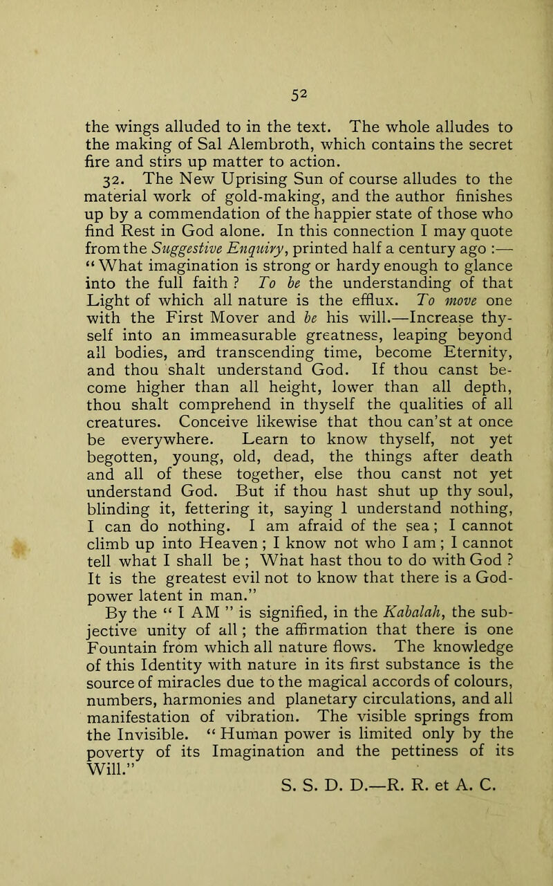 the wings alluded to in the text. The whole alludes to the making of Sal Alembroth, which contains the secret fire and stirs up matter to action. 32. The New Uprising Sun of course alludes to the material work of gold-making, and the author finishes up by a commendation of the happier state of those who find Rest in God alone. In this connection I may quote from the Suggestive Enquiry, printed half a century ago :— “What imagination is strong or hardy enough to glance into the full faith ? To be the understanding of that Light of which all nature is the efflux. To move one with the First Mover and be his will.—Increase thy- self into an immeasurable greatness, leaping beyond all bodies, and transcending time, become Eternity, and thou shalt understand God. If thou canst be- come higher than all height, lower than all depth, thou shalt comprehend in thyself the qualities of all creatures. Conceive likewise that thou can’st at once be everywhere. Learn to know thyself, not yet begotten, young, old, dead, the things after death and all of these together, else thou canst not yet understand God. But if thou hast shut up thy soul, blinding it, fettering it, saying I understand nothing, I can do nothing. I am afraid of the sea; I cannot climb up into Heaven ; I know not who I am ; I cannot tell what I shall be ; What hast thou to do with God ? It is the greatest evil not to know that there is a God- power latent in man.” By the “ I AM ” is signified, in the Kabalah, the sub- jective unity of all; the affirmation that there is one Fountain from which all nature flows. The knowledge of this Identity with nature in its first substance is the source of miracles due to the magical accords of colours, numbers, harmonies and planetary circulations, and all manifestation of vibration. The visible springs from the Invisible. “ Human power is limited only by the poverty of its Imagination and the pettiness of its Will.” S. S. D. D.—R. R. et A. C.