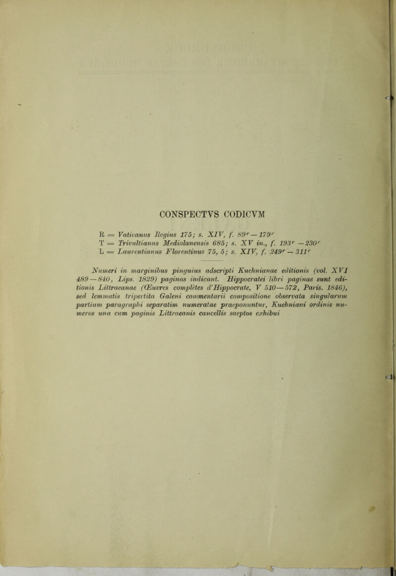 CONSPECTVS CODICVM R = Vaticanus Regius 175; s. XIV, f. 89^—179*' T = TrivuUianus Mediolanensis 685; s. XV in., f. 193^ —330*' L = Laurentianus Florentinus 75, 5; s. XIV, f. 249*' — 311*' Numeri in marginibus pinguius adscripti Kuehnianae editionis (vol. XVI 489 — 840, Lips. 1829) paginas indicant. Hippocratei libri paginae sunt edi- tionis Littraeanae ((Euvres completes d^Hippocrate, V 510—572, Paris. 1846), sed lemmatis tripertita Galeni commentarii compositione observata singularum partium paragraphi separatim numeratae praeponuntur, Kuehniani ordinis nu- meros una cum paginis Littraeanis cancellis saeptos exhibui