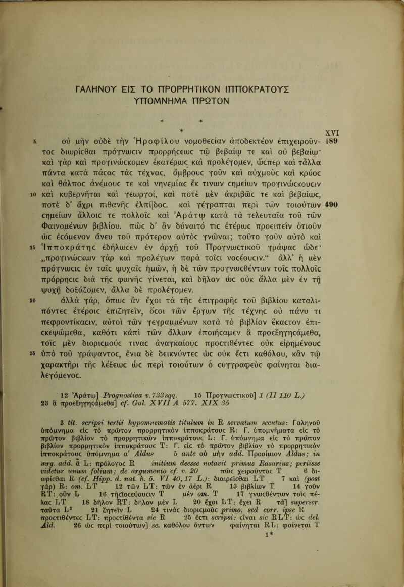 ΓΑΛΗΝΟΥ ΕΙΣ ΤΟ ΠΡΟΡΡΗΤΙΚΟΝ ΙΠΠΟΚΡΑΤΟΥΣ ΥΠΟΜΝΗΜΑ ΠΡΩΤΟΝ ^ * * XVI δ ού μην ουδέ την Ή ροφίλου νομοθεοίαν άποδεκτεον επιχειρούν- 4^89 TOC διωρίεθαι πρόγνιυαν προρρήεεαιε τψ βεβαίψ τε και ού βεβαίψ' και γάρ και προγινώεκομεν εκατφωε και προλεγομεν, ώεπερ και τάλλα πάντα κατά πάεαε τάε τεχναε. δμβρουε γουν και αύχμούε και κρύοε και θάλποε άνφουε τε και νηνεμίαε εκ τινων εημείων προγινώεκουειν 10 και κυβερνήται και γεωργοί, και ποτέ μεν άκριβώε τε και βεβαίως, ποτέ δ' άχρι πιθανής έλπί|δος. και γέγραπται περί των τοιούτων 490 ςημείων άλλοις τε πολλοϊς και Άράτω κατά τά τελευταία τοΟ των Φαινομένων βιβλίου, πώς δ' αν δύναιτό τις έτέρως προειπεΐν ότιουν ως έςόμενον άνευ του πρότερον αυτός γνώναι; τούτο γουν αυτό και ΐδ Ιπποκράτης έδήλωςεν έν αρχή του Προγνωςτικου γράψας ώδε* ,,προγινώςκων γάρ και προλέγων παρά τοΐςι νοςέουςιν.“ άλλ' ή μέν πρόγνωςις έν ταΐς ψυχαΐς ημών, ή δέ τών προγνωςθέντων τοΐς πολλοϊς πρόρρηςις διά τής φωνής γίνεται, και δήλον ως ούκ άλλα μέν έν τή ψυχή δοΗάΖ;ομεν, άλλα δέ προλεγομεν. 20 αλλά γάρ, όπως αν έχοι τά τής έπιγραφής του βιβλίου καταλι- πόντες έτέροις έπιίητεΐν, δεοι τών έργων τής τέχνης ού πάνυ τι πεφροντίκαςιν, αύτοι τών γεγραμμένων κατά τό βιβλίον έκαςτον έπι- ςκεψώμεθα, καθότι κάπι τών άλλων έποιήςαμεν ά προεΗηγηςάμεθα, τοΐς μέν διοριςμούς τινας αναγκαίους προςτιθέντες ούκ είρημένους 25 υπό τού γράψαντος, ένια δέ δεικνύντες ως ούκ έςτι καθόλου, καν τώ χαρακτήρι τής λέΗεως ως περί τοιούτων ό ςυγγραφεύς φαίνηται δια- λεγόμενος. ■ 12 Άράτψ] Prognostica v.733sqq. 15 Προγνωςτικου] 1 (II110 L.) 23 a προεΗηγηςάμςθα] cf. Gal. XVII A 577. XIX 35 j i 3 tit. scripsi tertii hypomnematis titulum in R servatum secutus: ΓαληνοΟ ( ύπόμνημα elc τό πρώτον προρρητικόν ίπποκράτους R: Γ. υπομνήματα εις τό ! πρώτον βιβλίον τό προρρητικών ίπποκράτους L: Γ. ύπόμνημα εις τό πρώτον (I βιβλίον προρρητικόν ίπποκράτους Τ: Γ. εις τό πρώτον βιβλίον τό προρρητικόν ίπποκράτους ύπόμνημα α' Aldus 5 ante ο.ύ μήν add. Προοίμιον Aldus; in mrg. add. ά L: πρόλογος R initium deesse notavit primus Basarius; periisse videtur unum folium; de argumento cf. v. 20 πώς χειρουντος Τ 6 bi- ιυρίςθαι R (cf. Hipp. d. nat. h. 5. VI 40,17 L.): διαιρεΐςθαι LT 7 καί (post γάρ) R: om. LT 12 τών LT: τών έν άέρι R 13 βιβλίων Τ 14 γουν tj RT: οΟν L 16 τήςϊοςεύουςιν Τ μέν om. Τ 17 γνωςθέντων τοΐς πέ- λας LT 18 δήλον RT: δήλον μέν L 20 έχοι LT: έχει R τα] superscr. ταΟτα L^ 21 ίητεΐν L 24 τινάς διοριςμούς primo, sed corr. ipse R προςτιθέντες LT: προςτίθέντα sic R 25 έςτι scripsi: είναι sic RLT: ως dei. Aid. 26 ώς περί τοιούτων] sc. καθόλου δντων φαίνηται RL: φαίνεται Τ 1*