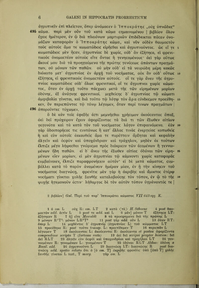 άγρυπνεΐν επι πλεΐετον, δπερ ώνόμαεεν ό Ίπποκράτηε ,,ούχ ύπνα)5εε“ 495 κώμα, περί μεν ουν του κατά κώμα εημαινομενου | βιβλίον δλον εχειε ήμετερον, εν ψ διά πλειόνων μαρτυριών έπιδεδεικται πάεαν ονο- μάτων καταφοράν ό Ίπποκράτηε κώμα, και νυν ούδέν θαυμαετόν τούε αύτούε άμα τε κωματώδειε ειρήεθαι και άγρυπνουνταε. ώε εϊ γε κωματώδειε μεν ήεαν, άγρυττνίαε δε χωρίε, ούδ' αν έίήτηεα, ει φρενι- τικούε όνομαετεον αύτούε εϊτε δνταε η γενηεομενουε* άει γάρ ούτωε ακούε μου διά τά προηγούμενα τήε πρώτηε γενεεεωε απάντων πραγμά- των, ού μόνων τών παθών, ού μην ούδ' ει τά νευρώδη μέρη κακώε διεκειτο μετ’ άγρυπνίαε εν αρχή του νοεήματοε, ούκ αν ούδ’ ούτωε έΖ^ήτηεα, ει ψρενιτικούε όνομαετεον αύτούε. οϊ τε γάρ άνευ τήε άγρυ- πνίαε κωματώδειε ούδ’ δλωε φρενιτικοί, οϊ τε άγρυπνοι χωριε κώμα- τοε, δταν εν αρχή τούτο πάεχωει μετά τήε τών είρημενων μορίων όδύνηε, έΗ άνάγκηε φρενιτικοί, μιχθείεηε δ’ άγρυπνίαε τώ κώματι άμφίβολία γίνεται, και διά τούτο τώ λόγω τον άρα εύνδεεμον προεεθη- κεν, δν περιεπώντεε τώ τόνω λεγομεν, δταν περί τινων πραγμάτων j 496 άποροΟντεε τύχωμεν. δ δε κάν τοΐε έφεΕήε έετι μεμνήεθαι χρήειμον άκούεανταε άπαΗ, άει δει πρόχειρον εχειν άφορίΖ!ονταε τά διά τι τών ε^ωθεν αιτίων γεγονότα και τά κατά τον του νοεήματοε λόγον επιφαινόμενα, εάν γάρ δδοιπορήεαε τιε ευντόνωε ή κατ’ άλλαε τινάε ένεργείαε κοπωθειε ή και εύν αύτοΐε έκκαυθειε άμα τε πυρέττειν άρΗηται και κεφαλήν άλγεϊν και όεφύν και ύποχόνδριον και τράχηλον, μηδέν εκ τούτων έλπιΐε μέγα λήψεεθαι γνώριεμα πρόε διάκριειν τών έεομένων ή γεννω- μένων ήδη παθών, εί δ’ άνευ τήε έξωθεν αίτίαε όδύναι τών είρη- μένων εΐεν μορίων, ε’ι μεν άγρυπνίαι τώ κάμνοντι χωριε καταφοράε ευμβαίνοιεν, έλπι2!ε παραφρονήεειν αύτόν εί δε μετά κώματοε, ευμ- βάλλει κατά τό παρόν άναμένειν ημέραν μίαν, εν ή την κίνηειν τού νοεήματοε διαγνώεη. φρενΐτιε μεν γάρ ή άκριβήε και άμικτοε έτέρω νοεήματι γίνεται χολήε Ηανθήε καταλαβούεηε τον τόπον, εν ώ τό τήε ψυχήε ήγεμονουν έετιν λήθαργοε δε τόν αύτόν τόπον ύγράναντόε τε | 2 βιβλίον] Gal. TTepl του παρ’ Ίπποκράτει κώματοε VII643sq(i. Κ. 1 ό οηι. L ούχ R: om. LT 2 κατά <(τό)> Η. Schoene 4 post θαυ- μαετόν add. έετίν L 5 post τε add. και L 6 μεν] μόνον Τ έζήτηεα LT: έίήτηεεν R 7 ή] είτε Mewaldt 8 τά προειρημένα διά τήε πρώτηε L 9 μόνων R4T^: μόνον LR^T^ 11 post γάρ add. οΰν L 13 δταν RT: δπερ L 14 μιχθέντοε δ’ αγρυπνία (άγρυπνίαε L) του κώμματοε LT 15 προεέθηκε R: post τούτο transp. L: προετίθεμεν Τ 16 περιεπάν L λέγωμεν Τ 18 άκούεανταε L: άκούεαντεε R: άκούεαντα et postea άφορί2:οντα compendiose scripta Τ (fortasse recte) 19 άει δει scripsi propter hiatum: δει άεΐ RLT 23 άλγεϊν εύν όεφύϊ καΐ ύποχονδρίωι και τραχήλωι LT 24 γεν- νωμένων R: γενομένων L: γινομένων Τ 25 όδύναι RLT Aldus: οδύνη α Basii, edd. 26 άγρυπνουντι L 29 διαγνώεη LT: διαγνώεηε R post δια- γνώεη add. spatio relicto δτι ό [ό om. Τ] άκριβήε φρενίτιε ύπό [άπό Τ] χολήε έανθήε γίνεται L text., Τ marg. γάρ οηι. L 5 10 15 20 25 30