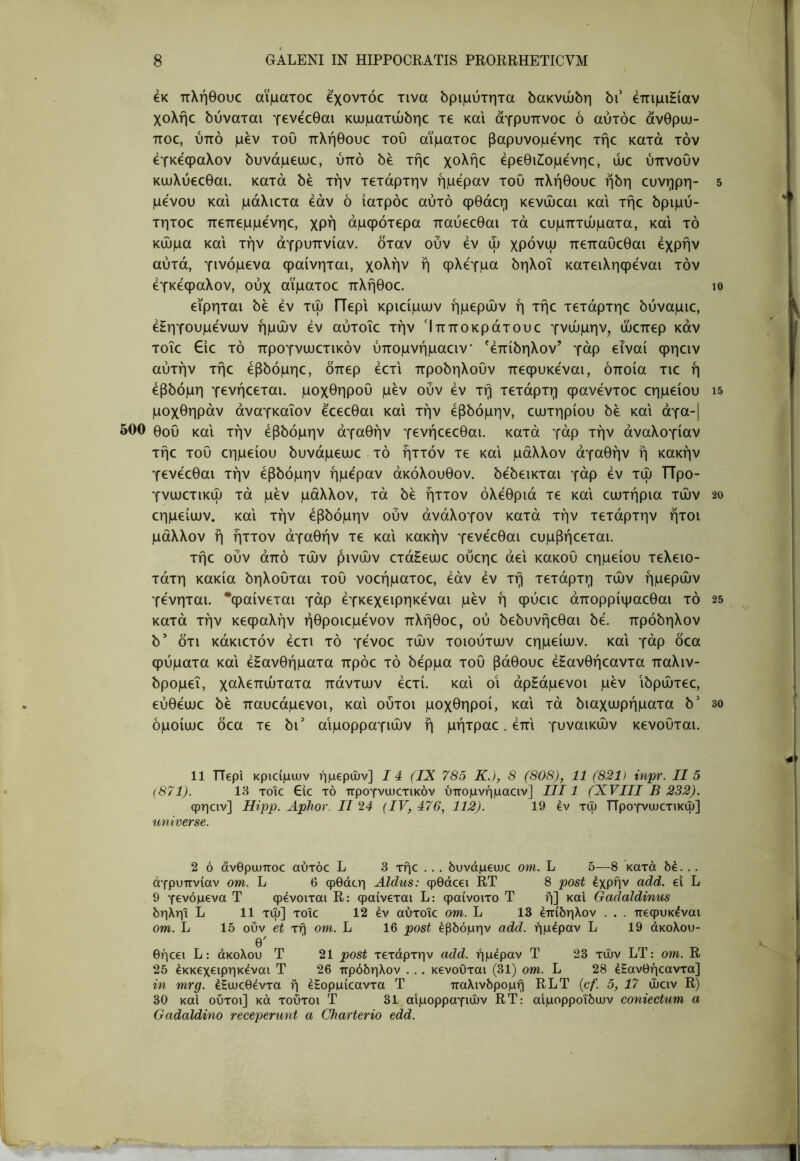 6K πλήθουο αϊματοο εχοντόο τινα δριμύτητα δακνώδη bi' έπιμιΗίαν χολήο δύναται γενεοθαι κιυματώδηε τε και άγρυπνοε ό αύτόε ανθρυυ- ποε, ύπό μεν του πλήθουε του αϊματοε βαρυνομενηε τήε κατά τον εγκέφαλον δυνάμεωε, ύπό 6έ τήε χολήε έρεθιίομενηε, ώε ύπνουν κωλύεεθαι. κατά δε την τετάρτην ήμφαν του πλήθουε ήδη ευνηρη- μενού και μάλιετα εάν ό ιατρόε αυτό φθάεη κενώεαι και τήε δριμύ- τητοε πεπεμμενηε, χρή άμφότερα παύεεθαι τά ευμπτώματα, και τό κώμα και την αγρυπνίαν, όταν ούν εν ώ χρόνψ πεπαυεθαι έχρήν αυτά, γινόμενα φαίνηται, χολήν ή φλέγμα δηλοΐ κατειληφεναι τόν εγκέφαλον, ούχ αϊματοε πλήθοε. εϊρηται δε εν τώ ΓΤερι κριείμιυν ημερών ή τήε τετάρτηε δύναμιε, έΗηγουμένιυν ημών εν αύτοϊε την Ίπποκράτουε γνώμην, ώεπερ καν τοΐε €ιε τό προγνωετικόν ύπομνήμαειν ^έπίδηλον’ γάρ εΐναί φηειν αυτήν τήε έβδόμηε, δπερ έετι προδηλουν πεφυκεναι, οποία τιε ή έβδομη γενήεεται. μοχθηρού μεν ούν εν τή τέταρτη φανέντοε εημείου μοχθηράν άναγκαΐον έεεεθαι και τήν έβδόμην, ευυτηρίου δε και άγα-| 500 θου και τήν έβδόμην αγαθήν γενήεεεθαι. κατά γάρ τήν αναλογίαν τήε του εημείου δυνάμεωε . τό ήττόν τε και μάλλον αγαθήν ή κακήν γενέεθαι τήν έβδόμην ήμε'ραν ακόλουθον, δέδεικται γάρ εν τώ ΤΤρο- γνιυετικώ τά μεν μάλλον, τά δε ήττον ολέθρια τε και ειυτήρια τών εημείιυν. και τήν έβδόμην ούν άνάλογον κατά τήν τετάρτην ήτοι μάλλον ή ήττον αγαθήν τε και κακήν γενέεθαι ευμβήεεται. τήε ούν από τών ρινών ετάΗεαιε ούεηε άει κακού εημείου τελειό- τατη κακία δηλουται του νοεήματοε, εάν εν τή τέταρτη τών ημερών γένηται. ^φαίνεται γάρ έγκεχειρηκέναι μεν ή φύειε άπορρίψαεθαι τό κατά τήν κεφαλήν ήθροιεμένον πλήθοε, ού δεδυνήεθαι δέ. πρόδηλον δ’ δτι κάκιετόν έετι τό γένοε τών τοιούτιυν εημείυυν. και γάρ δεα φύματα και εξανθήματα πρόε τό δέρμα του βάθουε έξανθήεαντα παλιν- δρομεί, χαλεπώτατα πάντων έετί. και οι άρξάμενοι μεν ιδρώτεε, εύθέωε δέ παυεάμενοι, και ούτοι μοχθηροί, και τά διαχωρήματα δ' όμοίωε δεα τε δι’ αιμορραγιών ή μήτραε. έπ'ι γυναικών κενουται. 11 ΤΤερΙ κριοίμων ημερών] 14 (IX 785 Κ.), 8 (808), 11 (821) inpr. II 5 (871). 18 τοιε €ic τό προγνωετικόν ύπομνήμαειν] III1 (XVIII Β 232). φηειν] Ηίρρ. ΑρΊιον. II 24 (IV, 476, 112). 19 έν τώ ΤΤρογνωετικώ] universe. 2 ό άνθρωποε αύτόε L 3 τήε ... όυνάμεωε om. L δ—8 κατά δέ... αγρυπνίαν om. L 6 φθάεη Aldus: φθάεει RT 8 post έχρήν add. ei L 9 γενόμενα Τ ψενοιται R: φαίνεται L; φαίνοιτο Τ ή] και Gadaldinus δηλη! L 11 τώ] τοΐε 12 εν αύτοϊε om. L 13 επίδηλον . . . πεψυκέναι om. L 15 ούν et τή om. L 16 post έβδόμην add. ήμεραν L 19 άκολου- θ' θήεει L: άκολου Τ 21 post τετάρτην add. ήμεραν Τ 23 τών LT: om. R 25 έκκεχειρηκεναι Τ 26 πρόδηλον ... κενοΟται (31) om. L 28 έξανθήεαντα] in mrg. έΕωεθέντα ή εξορμίεαντα Τ παλινδρομή RLT {cf. 5, 17 ώειν R) 30 καΐ ούτοι] κά τούτοι Τ 31 αιμορραγιών RT: αιμορροΐδων coniectum α Gadaldino receperunt a Charterio edd. 5 10 15 20 25 30