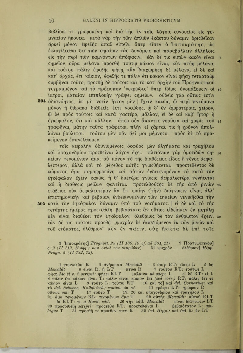 βιβλίοιο T€ γραφόμενη και bia τήε έν xoic λόγοιε cuvouciac eic γυ- μναείαν ήκουεα. μετά γάρ την τών απλών έκάετου δύναμιν όριεθεϊεαν αρκεί μόνον έφεΗήε άπαΗ ειπεΐν, δπερ εΤπεν οΊπποκράτηε, ώε έκλογίΖ;εεθαι δει τών εημείυυν τάε όυνάμειε και παραβάλλειν άλλήλοιε ειε την περί τών καμνόντιυν άπόφαειν. εάν όε τιε ειπών κακόν είναι εημεΐον ουρά μελανα προεθη τουτψ κάκιον είναι, καν πτυη μελανα, και τούτου πάλιν έφεΗήε ψήεη, καν ‘όιαχιυρήεη 5έ μελανα, ει όε και κατ' άρχάε, ετι κάκιον, έφεΗήε τε πάλιν ετι κάκιον εΤναι φήεη τεταρταίψ ευμβήναι τούτο, προεθη 5ε τούτοιε και τό κατ' αρχήν του ΤΤρογνυυετικου γεγραμμενον και τό πρόεωπον 'νεκρώόεε’ δπερ ιδίωε όνομάίουειν οι ιατροί, ματαίαν επιπλοκήν γράψει εημείυυν. ουδειε γάρ ουτωε έετιν 504 άδιανόητοε, ώε μή νοεΐν ήττον μεν | εχειν κακώε, ώ περί πνεύμονα μόνον ή θώρακα διάθεείε έετι νοεώδηε, ώ b' έν άμφοτέροιε, χείρον, ώ δε πρόε τούτοιε και κατά γαετέρα, μάλλον, ει δε και καβ’ ήπαρ ή εγκέφαλον, έτι και μάλλον, άπερ ουν άπαντεε νοουειν και χυυρ'ιε του γραφήναι, μάτην ταυτα γράφεται, πλήν εί χάρταε τιε ή χρόνον άπολ- λύναι βούλεται, τούτου μεν ουν αεί μοι μέμνηεο. πρόε δε τό προ- κείμενον έπανέλθυυμεν. τοΐε κεφαλήν όδυνυυμένοιε όεφύοε μεν άλγήματα και τραχήλου και ύποχονδρίου προεθεΐναι λόγον έχει, πλειόνυυν γάρ δμοειδών εη- μείυυν γενομένυυν άμα, ού μόνον τό τήε διαθέεευυε εΤδοε ή γένοε άεφα- λέετερον, αλλά και τό μέγεθοε αύτήε γνυυεθήεεται. προετεθέντοε δε κώματοε άμα παραφροεύνη και αυτών ένδεικνυμένυυν τά κατά τόν έγκέφαλον έχειν κακώε, ή θ' ήμετέρα γνώειε άεφαλεετέρα γενήεεται και ή διάθεειε μείΖ^υυν φανεΐται. προεελθούεηε δε τήε από ρινών ετάΗευυε ούκ άεφαλεετέραν αν έτι φαίην <(τήν> διάγνυυειν είναι, άλλ' έπιετημονικήν και βεβαίαν, ένδεικνυμένυυν τών εημείυυν νενικήεθαι τήν 505 κατά τόν έγκέφαλον δύναμιν ύπό του νοεήματοε. | εί δε και τό τήε τετάρτηε ήμέραε προετεθείη, βεβαιότατα αν ουτυυε είδείημεν έν μεγάλη μεν είναι διαθέεει τόν έγκέφαλον, όλεθρίυυε δε τόν άνθρυυπον έχειν. έάν δέ τιε τούτοιε προεθη ,,ψυχρόν δε έκπνεόμενον έκ τών ρινών και του ετόματοε, όλέθριον“ μεν έν πάειν, ούχ ήκιετα δέ έπι τοΐε 3 Ίπποκράτηε] Prognost. 25 (II188,10 cf. ad 501, llj 9 ΤΤρογνωετικοΟ] c. 2 {II112, 12sqq.; non extat vox νεκρώδεο) 31 ψυχρόν . . . όλέθριον] Hipp. Progn. 5 (II122, 13). 1 γυμναείαε R 2 άνήκουεα Mewaldt 3 δπερ RT: εϊπερ L 5 δή Mewaldt 6 είναι R: ή LT πτύει R 7 τούτου RT: τούτιυι L φήεη Ίιιο et v. 8 scripsi: φήεει RLT μέλαινα ut saepe L εί δέ RT: ει L 8 πάλιν έτι κάκιον είναι Τ: πάλιν είναι κάκιον έτι (sed corr.) RT: πάλιν έτι τε κάκιον είναι L 9 τούτο L: τούτυυ RT 10 καί τό] καί dei. Cornarius: καί τό dei. Schoene, KalbfleiscJi; conicio ώε τό 11 γράψει LT: γράφιυν R ουτιυε om. Τ 17 τούτο Τ 19. 20 καί ύποχονδρίου καί τραχήλου L 21 άμα γενομένυυν RL: γινομένων άμα Τ 22 αύτήε Meioaldt: αύτοΟ RLT δέ RLT: τε α Basii, edd. 26 τήν add. Mewaldt είναι διάγνυυειν LT 29 προετεθείη scripsi: προετεθή RT: προετεθειναι L βεβαιότατον L: am- bigue Τ 31 προεθη ex πρόεθεν corr. R 32 έπί Hipp.: καί έπί R: έν LT 5 10 15 20 25 30