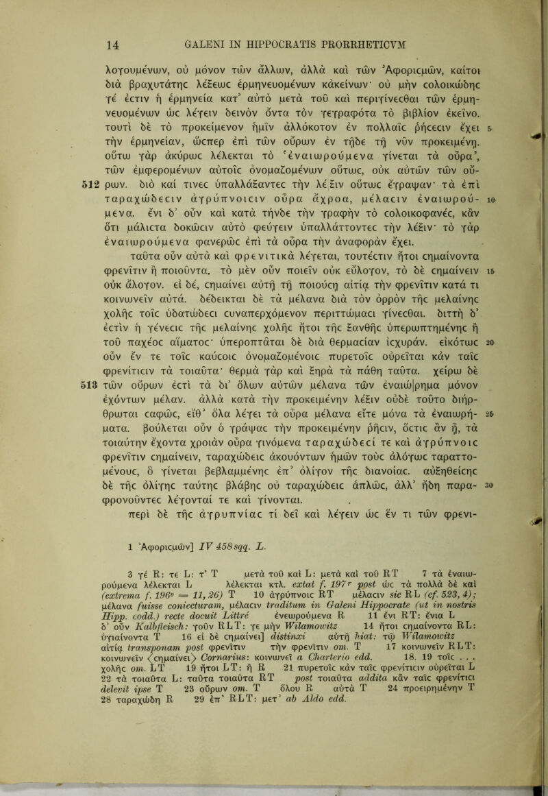 λογουμενιυν, ού μόνον τών άλλυυν, άλλα και τών Αφοριομών, καίτοι όιά βραχυτάτηο λεΗευυο ερμηνευόμενων κάκείνων ού μην εολοικώόηε γε έετιν ή ερμηνεία κατ^ αυτό μετά του και περιγίνεεθαι τών ερμη- νευόμενων ώε λεγειν όεινόν όντα τον γεγραφότα τό βιβλίον εκείνο, τουτι 5έ τό προκείμενον ήμΐν άλλόκοτον εν πολλαΐε ρήεεειν εχει & την ερμηνείαν, ώεπερ έπι τών ούρων εν τήόε τη νυν προκειμένη, ούτω γάρ άκύρωε λελεκται τό ^έναιωρούμενα γίνεται τά ούρα’, τών έμφερομενων αύτοΐε όνομαΖ^ομένων ούτωε, ούκ αυτών τών ού- 512 ρων. 5ιό καί τινεε ύπαλλά^αντεε την λε,Ηιν ούτωε έγραψαν τά έπι ταραχώόεειν άγρύπνοιειν ούρα άχροα, μέλαειν έναιωρού- κ> μένα, ένι 5' ούν και κατά τήνόε την γραφήν τό εολοικοφανέε, καν ότι μάλιετα όοκώειν αυτό φεύγειν ύπαλλάττοντεε την λέΗιν τό γάρ έναιωρούμενα φανερώε έπι τά ούρα την άναφοράν έχει. ταυτα ουν αυτά και φρενιτικά λέγεται, τουτέετιν ήτοι εημαίνοντα φρενϊτιν ή ποιοΰντα. τό μεν ούν ποιεϊν ούκ εύλογον, τό 5έ εημαίνειν ι& ούκ άλογον, εί 5έ, εημαίνει αύτή τη ποιούεη αιτία την φρενϊτιν κατά τι κοινωνεΐν αύτά. όέόεικται 5έ τά μέλανα διά τόν ορρόν τήε μελαίνηε χολήε τοΐε ύδατώδεει ευναπερχόμενον περιττώμαει γίνεεθαι. διττή δ’ έετιν ή γένεειε τήε μελαίνηε χολήε ήτοι τήε Ηανθήε ύπερωπτημένηε ή του παχέοε αϊματοε' ύπεροπτάται δε διά θερμαείαν ίεχυράν. εικότωε 20 ούν έν τε τοΐε καύεοιε όνομαίομένοιε πυρετοΐε ούρεΐται κάν ταϊε φρενίτιειν τά τοιαυτα* θερμά γάρ και Ηηρά τά πάθη ταυτα. χείρω δε 513 τών ούρων έετι τά δι' όλων αύτών μέλανα τών έναιώ|ρημα μόνον έχόντων μέλαν. άλλά κατά τήν προκειμένην λέΗιν ούδέ τούτο διήρ- θρωται εαφώε, εϊθ' όλα λέγει τά ούρα μέλανα εϊτε μόνα τά έναιωρή- 2& ματα. βούλεται ούν ό γράψαε τήν προκειμένην ρήειν, όετιε άν ή, τά τοιαύτην έχοντα χροιάν ούρα γινόμενα ταραχώδεεί τεκαι άγρύπνοιε φρενϊτιν εημαίνειν, ταραχώδειε άκουόντων ημών τούε άλόγωε ταραττο- μένουε, δ γίνεται βεβλαμμένηε έπ’ ολίγον τήε διανοίαε. αύζηθείεηε δε τήε όλίγηε ταύτηε βλάβηε ού ταραχώδειε άπλώε, άλλ' ήδη παρα- 3ο φρονουντεε λέγονταί τε και γίνονται. περί δε τήε άγρυπνίαε τί δει καί λέγειν ώε έν τι τών φρενι- 1 Άφοριεμών] IV 458sqq. L. 3 γέ R: τ€ L: τ’ Τ μετά τοΟ καΐ L: μετά και του RT 7 τά έναιω- ρούμενα λέλεκται L λελεκται κτλ. extat f. 197r post ώε τά πολλά δέ καΐ (extrema f. 196^ = 11,26) Τ 10 άγρύπνοιε RT μελαειν sic RL (cf. 523, 4); μέλανα fuisse coniecturani, μέλαειν traditum in Galeni Hippocrate (ut in nostris Hipp. codd.) recte docuit Littre ένειυρούμενα R 11 ένι RT: ένια L δ’ οΰν Kalbfleisch: γουν RLT: γε μήν Wilamowitz 14 ήτοι εημαίνοντα RL: ύγιαίνοντα Τ 10 ει δε εημαίνει] distinxi αύτή hiat: τώ Wilamoicitz αιτία transponam post φρενϊτιν τήν φρενϊτιν οηι. Τ 17 κοινιυνεϊν RLT: κοινωνεΐν <^εημαίνει^ Cornarius: κοινωνεΐ α Charterio edd. 18. 19 τοΐε . . . χολήε om. LT 19 ήτοι LT: ή R 21 πυρετοΐε κάν ταΐε φρενίτιειν ούρεΐται L 22 τά τοιαΟτα L: ταΟτα τοιαΟτα RT post τοιαυτα addita κάν ταΐε φρενίτιει delevit ipse Τ 23 ούρων om. Τ δλου R αύτά Τ 24 προειρημένην Τ 28 ταραχώδη R 29 επ’ RLT: μετ’ ah Aldo edd.