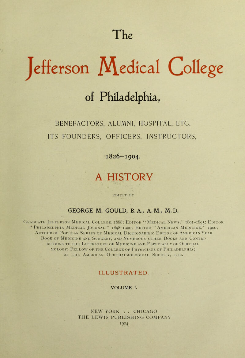 The Jefferson M.edical College of Philadelphia, BENEFACTORS, ALUMNI, HOSPITAL, ETC. ITS FOUNDERS, OFFICERS, INSTRUCTORS, 1826--1904. A HISTORY EDITED BY GEORGE M. GOULD, B.A., A.M., M.D. Gkadiiate Jefferson Medical College, 1888; Editor ‘‘ Medical News,” 1891-1895; Editor “ Philadelphia Medical Journal.” 1898-1900; Editor “American Medicine,” 1900; Author of Popular Series of Medical Dictionaries; Editor of American Year Book of Medicine and Surgery, and Numerous other Books and Contri- butions to the Literatiire of Medicine and Especially of Ophthal- mology; P'ellow of the College of Physicians of Philadelphia; of the American Ophthalmological Society, etc. ILLUSTRATED, VOLUME I. NEW YORK ; ; CHICAGO THE LEWIS PUBLISHING COMPANY