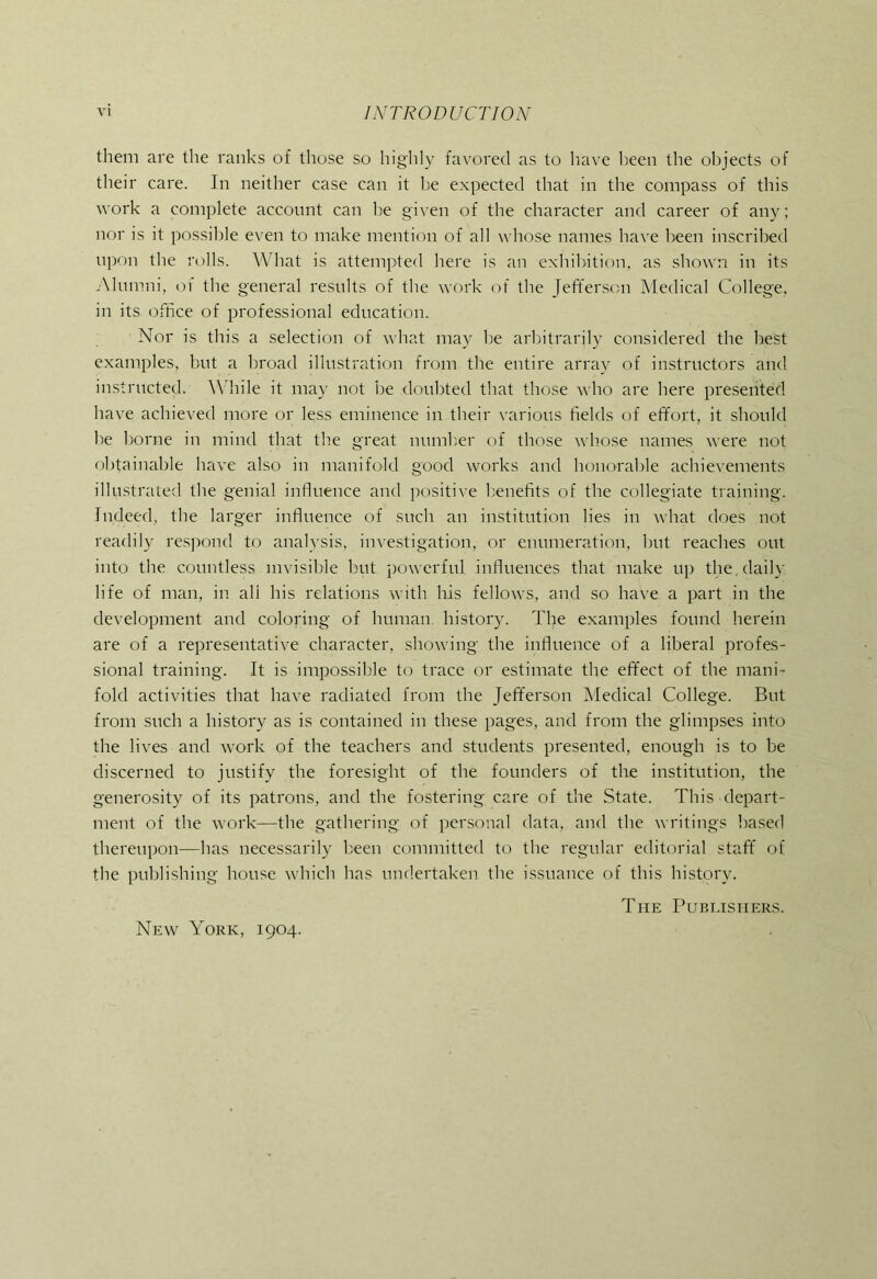 them are the ranks of those so highly favored as to have been the objects of their care. In neither case can it Ije expected that in the compass of this work a complete account can he given of the character and career of any; nor is it possible even to make mention of all whose names have been inscribed upon the rolls. What is attempted here is an exhibition, as shown in its .Alumni, of the general results of the work of the left’ersou Medical College, in its office of professional education. Nor is this a selection of what may he arbitrarily considered the best e.xamples, but a broad illustration from the entire array of instructors and imstructed. \\’hile it may not be <loubted that those who are here presented have achieved more or less eminence in their various fields of effort, it should he borne in mind that the great numh.er of those whose names were not obtainable have also in manifold good works and honorable achievements illustrated the genial inHuence and positive benefits of the collegiate training. Indeed, the larger influence of such an institution lies in what does not readily res])ond to analysis, investigation, or enumeration, hut reaches out into the countless invisible hut powerful influences that make up the , daily life of man, in all his relations with his fellows, and so have a part in the development and coloidng of human history. The examples found herein are of a representative character, showing the influence of a liberal profes- sional training. It is impossible to trace or estimate the effect of the mani- fold activities that have radiated from the Jefferson Aledical College. But from such a history as is contained in these pages, and from the glimpses into the lives and work of the teachers and students presented, enough is to be discerned to justify the foresight of the founders of tlie institution, the generosity of its patrons, and the fostering care of the State. This depart- ment of the work—the gathering of personal data, and the writings based thereupon—has necessarily been committed to the regular editorial staff of the publishing house which has undertaken the issuance of this history. The Pubi.isiier.s. New York, 1904.