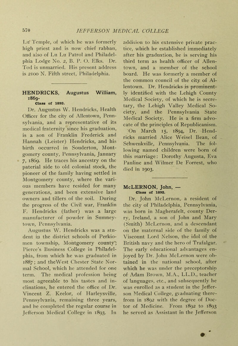 Lu'Temple, of which he was formerly high priest and is now chief rabban, and also of Lu Lu Patrol and Philadel- phia Lodge No. 2, B. P. O. Elks. Dr. Tod is unmarried. His present address is 2100 N. Fifth street, Philadelphia. HENDRICKS, Augustus William, 1869- Class of 1893. Dr. Augustus W. Hendricks, Health Officer for the city of Allentown, Penn- sylvania, and a representative of its medical fraternity since his graduation, is a son of Franklin Frederick and Hannah (Leister) Hendricks, and his birth occurred in Souderton, Mont- gomery county, Pennsylvania, January 7, 1869. He traces his ancestry on the paterial side to old colonial stock, the pioneer of the family having settled in Montgomery county, where the vari- ous members have resided for many generations, and been extensive land owners and tillers of the soil. During the progress of the Civil war, Franklin F. Hendricks (father) was a large manufacturer of powder in Sumney- town, Pennsylvania. Augustus W. Hendricks was a stu- dent in the district schools of Perkio- men township, Montgomery county'; Pierce’s Business College in Philadel- phia, from Avhich he was graduated in 1887; and theWest Chester State Nor- mal School, which he attended for one term. The medical profession being most agreeable to his tastes and in- clinations, he entered the office of Dr. Vincent Z. Keelor, of Harleysville, Pennsylvania, remaining three years, and he completed the regular course in Jefferson Medical College in 1893. Tn addiiion to his extensive private prac- tice, which he established immediately after his graduation, he is serving his third term as health officer of Allen- town, and a member of the school board. He was formerly a member of the common council of the city of Al- lentown. Dr. Hendricks is prominent- ly identified with the Lehigh County Medical Society, of which he is secre- tar}9 the Lehigh Valley Medical So- ciety, and the Pennsylvania State Medical Society. He is a firm advo- cate of the principles of Republicanism. On March 15, 1894, Dr. Hend- ricks married Alice Weisel Bean, of Schwenkville, Pennsylvania. The fol- lowing named children were born of this marriage: Dorothy Augusta, Fva Pauline and Wilmer De Forrest, who died in 1903. McLERNON, John, — Class of 1892. Dr. John McLernon, a resident of the city of Philadelphia, Pennsylvania, w^as born in IMagherafelt, county Der- ry, Ireland, a son of John and Mary (Smith) McLernon, and a descendant on the maternal side of the family of Viscount Lord Nelson, the idol of the British navy and the hero of Trafalgar. The early educational advantages en- joyed by Dr. John IMcLernon were ob- tained in the national school, after which he was under the preceptorship of Adam Brown, M.A., LL.D., teacher of languages, etc., and subsequently he was enrolled as a student in the Jeffer- son Medical College, giaduating there- from in 1892 with the degree of Doc- tor of Medicine. From 1892 to 1893 he served as .Assistant in the Jefferson