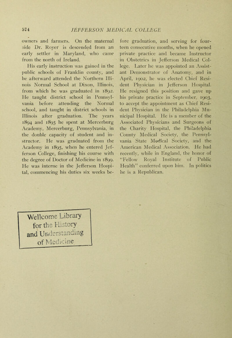 owners and farmers. On the maternal side Dr. Royer is descended from an early settler in Maryland, who came from the north of Ireland. His early instruction was gained in the public schools of Franklin county, and he afterward attended the Northern Illi- nois Normal School at Dixon, Illinois, from which he was graduated in 1892. He taught district school in Pennsyl- vania before attending the Normal school, and taught in district schools in Illinois after graduation. The years 1894 and 1895 he spent at Mercerburg Academy, Mercerburg, Pennsylvania, in the double capacity of student and in- structor. He was graduated from the Academy in 1895, when he entered Jef- ferson College, finishing his course with the degree of Doctor of Medicine in 1899. He was interne in the Jefferson Hospi- tal, commencing his duties six weeks be- fore graduation, and serving for four- teen consecutive months, when he opened private practice and became Instructor in Obstetrics in Jefferson Medical Col- lege. Later he was appointed an Assist- ant Demonstrator of Anatomy, and in April, 1902, he was elected Chief Resi- dent Physician in Jefferson Hospital. He resigned this position and gave up his private practice in September. 1903, to accept the ap])ointment as Chief Resi- dent Physician in the Philadelphia Adu- nicipal Hospital. He is a member of the Associated Physicians and Surgeons of the Charity Hospital, the Philadelphia County Medical Society, the Pennsyl- vania State Alcdlcal Society, and the American Aledical Association. He had recently, while in England, the honor of ‘'Fellow Royal Institute of Public Health” conferred upon him. In politics he is a Republican. Wellcome Library for the History and Uncierstaiic.ing of Medicine