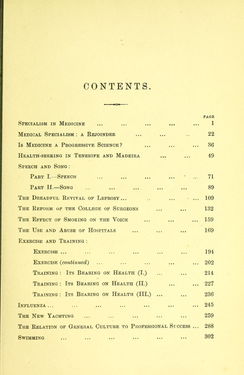 CONTENTS Specialism in Medicine Medical Specialism: a Rejoinder Is Medicine a Progressive Science? Health-seeking in Tenerife and Madeira Speech and Song; Part I.—Speech Part II.—Song The Dreadful Revival of Leprosy... .. ... < ... The Reform of the College of Surgeons The Effect of Smoking on the Voice The Use and Abuse of Hospitals Exercise and Training ; Exercise ... Exercise {continued) Training: Its Bearing on Health (I.) Training: Its Bearing on Health (II.) Training: Its Bearing on Health (III.) ... Influenza... The New Yachting The Relation of General Culture to Professional Success ... Swimming PAGE 1 22 36 49 71 89 109 132 159 169 194 202 214 227 236 245 259 288 302