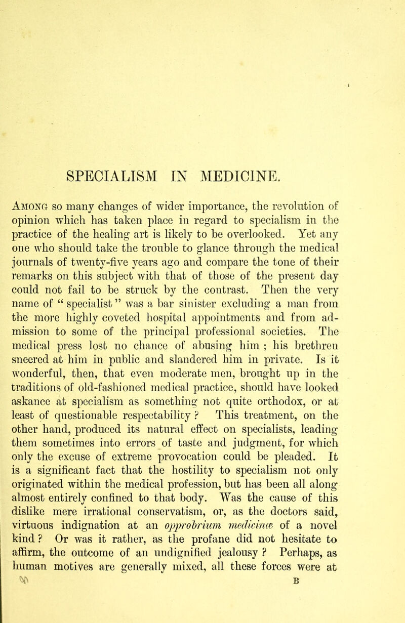 SPECIALISM IN MEDICINE. Among so many changes of wider importance, the revolution of opinion which has taken place in regard to specialism in tlie practice of the healing art is likely to he overlooked. Yet any one who should take the trouble to glance through the medical journals of twenty-five years ago and compare the tone of their remarks on this subject with that of those of the present day could not fail to be struck by the contrast. Then the very name of “ specialist ” was a bar sinister excluding a man from the more highly coveted hospital appointments and from ad- mission to some of the principal professional societies. The medical press lost no chance of abusing him ; his brethren sneered at him in public and slandered him in private. Is it wonderful, then, that even moderate men, brought up in the traditions of old-fashioned medical practice, should have looked askance at specialism as something not quite orthodox, or at least of questionable respectability.? This treatment, on the other hand, produced its natural effect on specialists, leading” them sometimes into errors of taste and judgment, for which only the excuse of extreme provocation could be pleaded. It is a significant fact that the hostility to specialism not only originated within the medical profession, but has been all along* almost entirely confined to that body. Was the cause of this dishke mere irrational conservatism, or, as the doctors said, virtuous indignation at an opprohrium medicirm of a novel 1 kind ? Or was it rather, as the profane did not hesitate to affirm, the outcome of an undignified jealousy ? Perhaps, as human motives are generally mixed, all these forces were at B