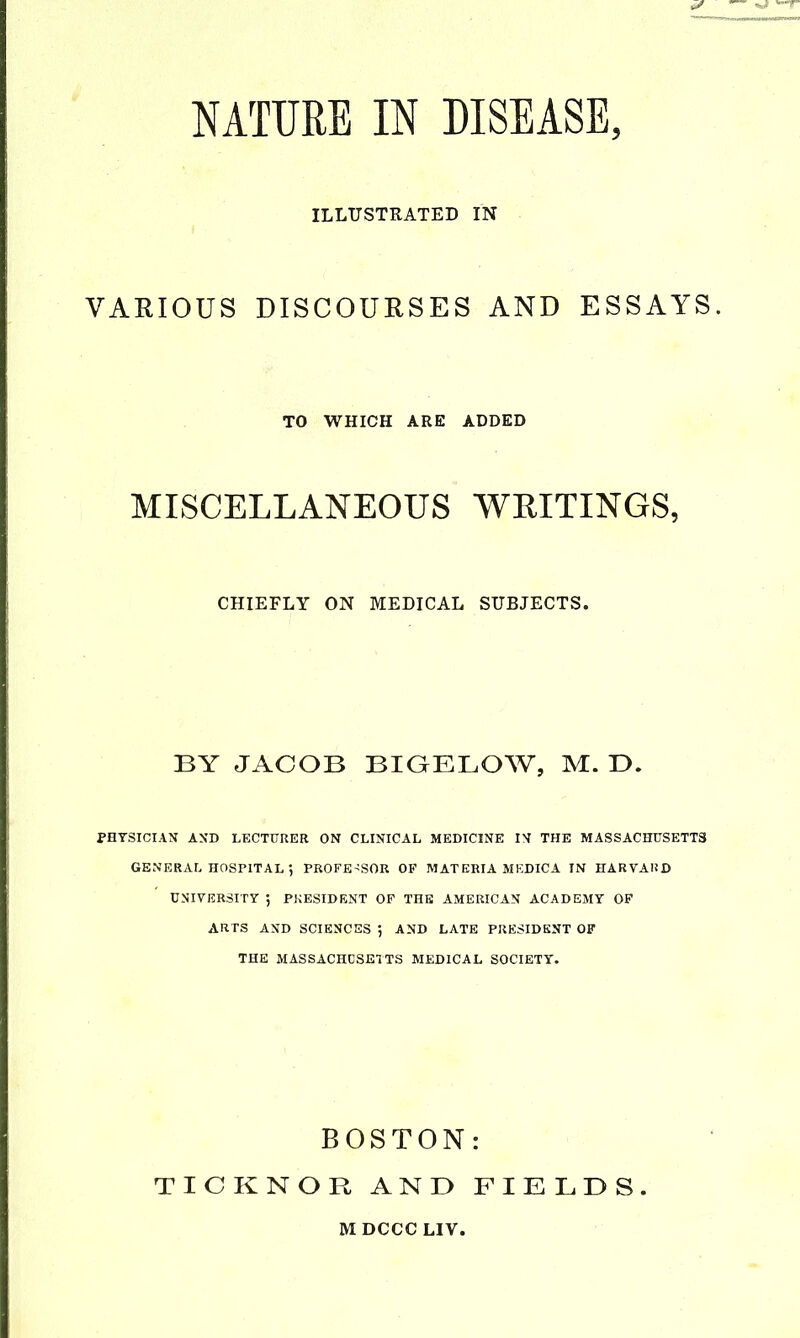 NATURE IN DISEASE, ILLUSTRATED IN VARIOUS DISCOURSES AND ESSAYS. TO WHICH ARE ADDED MISCELLANEOUS WRITINGS, CHIEFLY ON MEDICAL SUBJECTS. BY JACOB BIGELOW, M. T>. PHYSICIAN AND LECTURER ON CLINICAL MEDICINE IN THE MASSACHUSETTS GENERAL HOSPITAL •, PBOFE'SOR OF MATERIA MEDICA IN HARVARD UNIVERSITY ; PRESIDENT OF THE AMERICAN ACADEMY OP ARTS AND SCIENCES 5 AND LATE PRESIDENT OF THE MASSACHCSETTS MEDICAL SOCIETY. BOSTON: TICKNOR AND FIELDS.