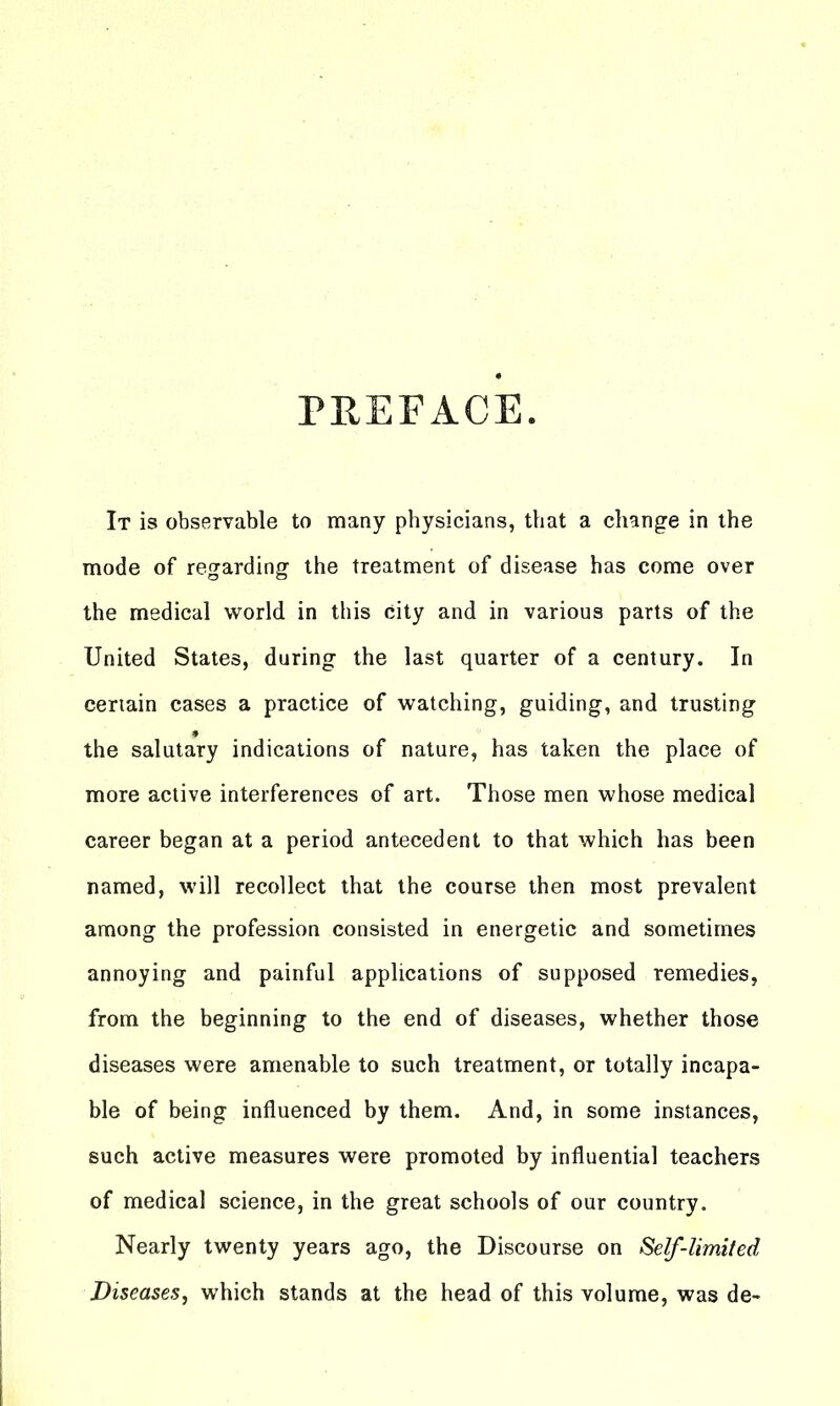 PREFACE. It is observable to many physicians, that a change in the mode of regarding the treatment of disease has come over the medical world in this city and in various parts of the United States, during the last quarter of a century. In certain cases a practice of watching, guiding, and trusting the salutary indications of nature, has taken the place of more active interferences of art. Those men whose medical career began at a period antecedent to that which has been named, will recollect that the course then most prevalent among the profession consisted in energetic and sometimes annoying and painful applications of supposed remedies, from the beginning to the end of diseases, whether those diseases were amenable to such treatment, or totally incapa- ble of being influenced by them. And, in some instances, such active measures were promoted by influential teachers of medical science, in the great schools of our country. Nearly twenty years ago, the Discourse on Self-limited Diseases^ which stands at the head of this volume, was de-