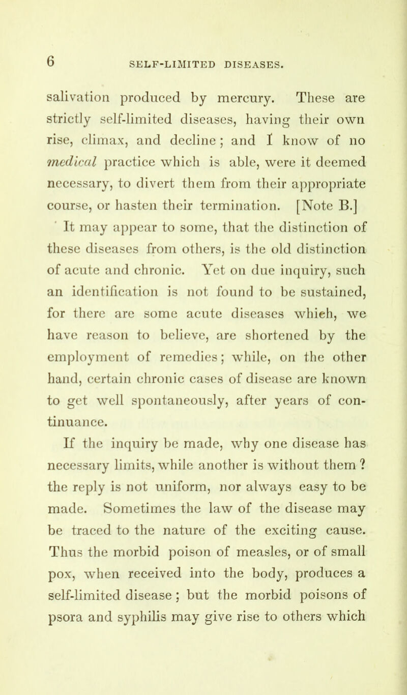 salivation produced by mercury. These are strictly self-limited diseases, having their own rise, climax, and decline ; and I know of no medical practice which is able, were it deemed necessary, to divert them from their appropriate course, or hasten their termination. [Note B.] It may appear to some, that the distinction of these diseases from others, is the old distinction of acute and chronic. Yet on due inquiry, such an identification is not found to be sustained, for there are some acute diseases which, we have reason to believe, are shortened by the employment of remedies; while, on the other hand, certain chronic cases of disease are known to get well spontaneously, after years of con- tinuance. If the inquiry be made, why one disease has necessary limits, while another is without them? the reply is not uniform, nor always easy to be made. Sometimes the law of the disease may be traced to the nature of the exciting cause. Thus the morbid poison of measles, or of small pox, when received into the body, produces a self-limited disease; but the morbid poisons of psora and syphilis may give rise to others which