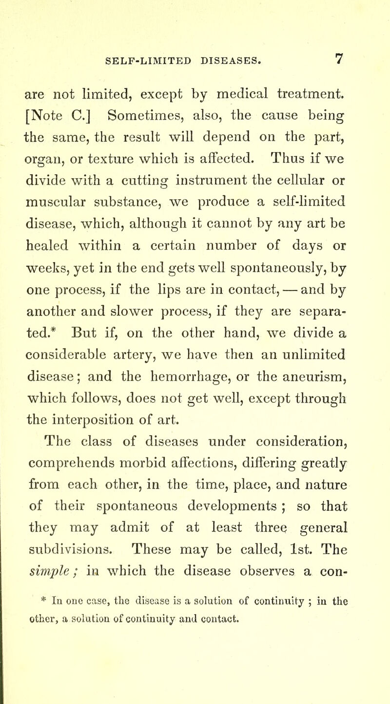 are not limited, except by medical treatment. [Note C.] Sometimes, also, the cause being the same, the result will depend on the part, organ, or texture which is affected. Thus if we divide with a cutting instrument the cellular or muscular substance, we produce a self-limited disease, which, although it cannot by any art be healed within a certain number of days or weeks, yet in the end gets well spontaneously, by one process, if the lips are in contact, — and by another and slower process, if they are separa- ted.* But if, on the other hand, we divide a considerable artery, we have then an unlimited disease; and the hemorrhage, or the aneurism, which follows, does not get well, except through the interposition of art. The class of diseases under consideration, comprehends morbid affections, differing greatly from each other, in the time, place, and nature of their spontaneous developments ; so that they may admit of at least three? general subdivisions. These may be called, 1st. The simple; in which the disease observes a con- * la one case, the disease is a solution of continuity ; in the other, a solution of continuity and contact.