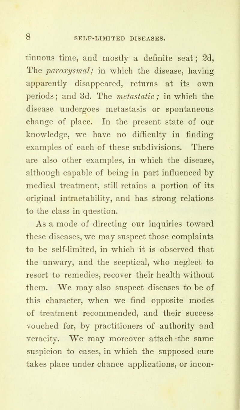 tinuoiis time, and mostly a definite seat; 2d, The paroxysmal; in which the disease, having apparently disappeared, returns at its own periods; and 3d. The metastatic; in which the disease undergoes metastasis or spontaneous change of place. In the present state of our knowledge, we have no didiculty in finding examples of each of these subdivisions. There are also other examples, in which the disease, although capable of being in part influenced by medical treatment, still retains a portion of its original intractability, and has strong relations to the class in question. As a mode of directing our inquiries toward these diseases, we may suspect those complaints to be self-limited, in which it is observed that the unwary, and the sceptical, who neglect to resort to remedies, recover their health without them. We may also suspect diseases to be of this character, when we find opposite modes of treatment recommended, and their success vouched for, by practitioners of authority and veracity. We may moreover attach *the same suspicion to cases, in which the supposed cure takes place under chance applications, or incon-