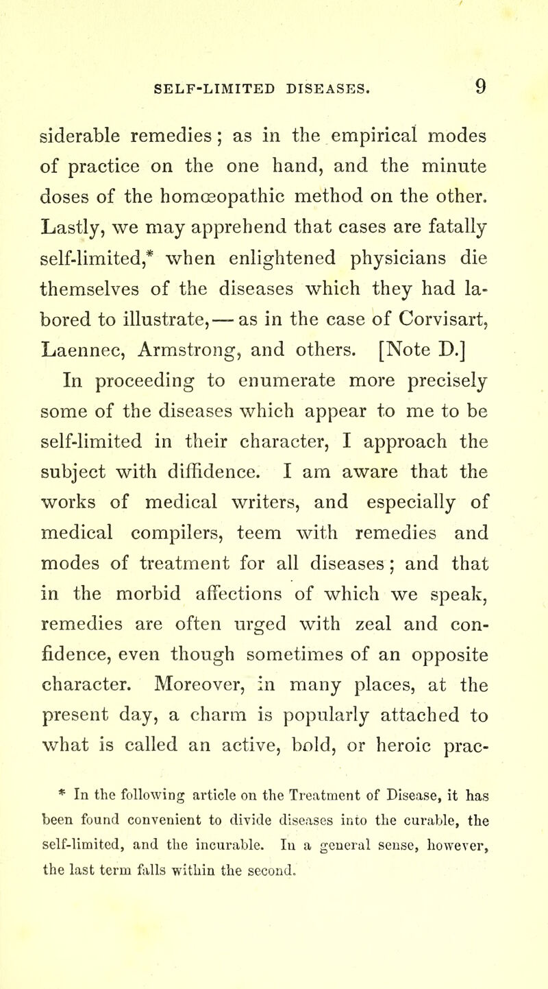 siderable remedies; as in the empirical modes of practice on the one hand, and the minute doses of the homoeopathic method on the other. Lastly, we may apprehend that cases are fatally self-limited,* when enlightened physicians die themselves of the diseases which they had la- bored to illustrate,—- as in the case of Corvisart, Laennec, Armstrong, and others. [Note D.] In proceeding to enumerate more precisely some of the diseases which appear to me to be self-limited in their character, I approach the subject with diffidence. I am aware that the works of medical writers, and especially of medical compilers, teem with remedies and modes of treatment for all diseases ; and that in the morbid affections of which we speak, remedies are often urged with zeal and con- fidence, even though sometimes of an opposite character. Moreover, in many places, at the present day, a charm is popularly attached to what is called an active, bold, or heroic prac- * In the following article on the Treatment of Disease, it has been found convenient to divide diseases into the curable, the self-limited, and the incurable. In a general sense, however, the last term falls within the second.