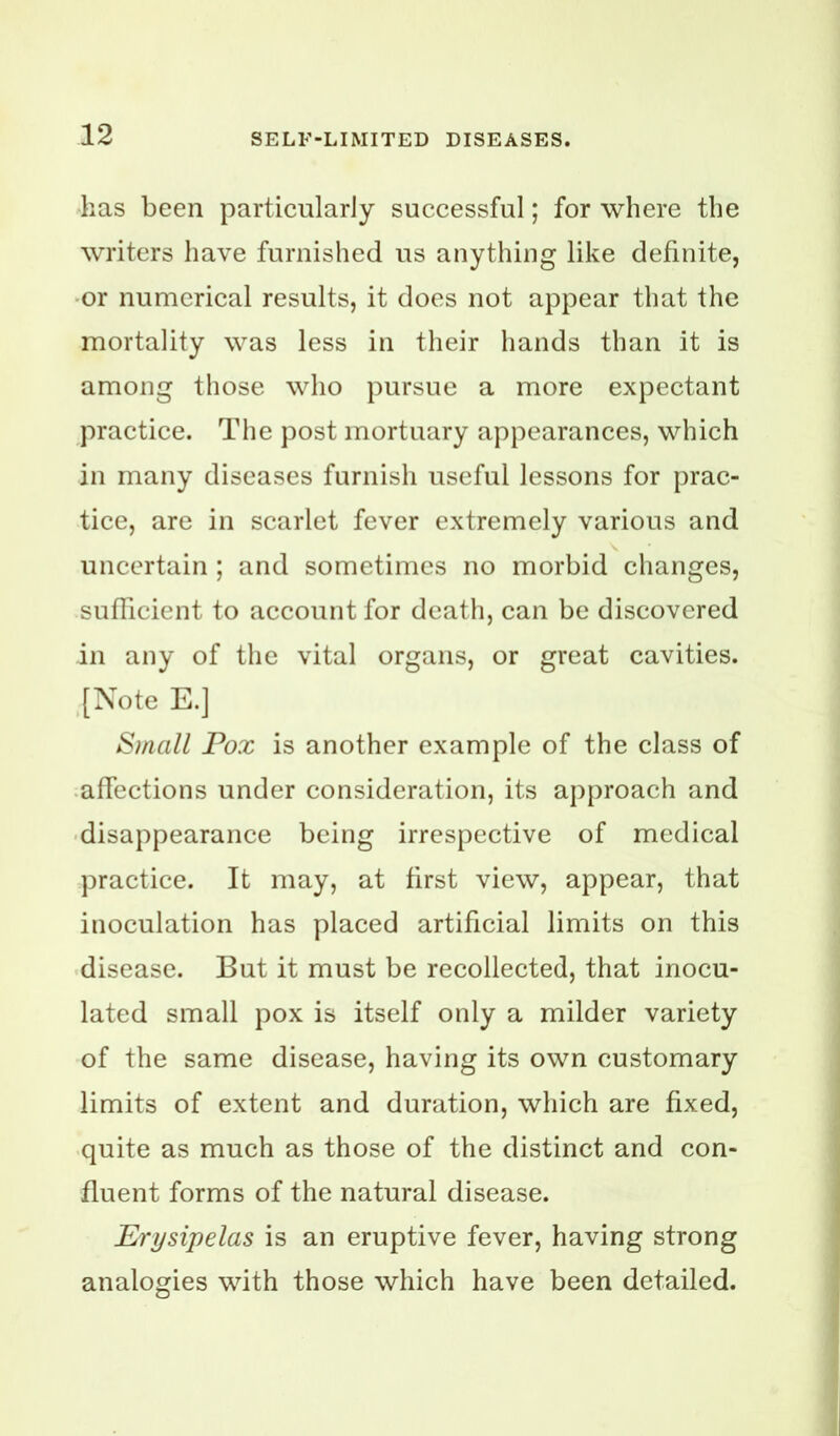 has been particularly successful; for where the writers have furnished us anything like definite, or numerical results, it does not appear that the mortality was less in their hands than it is among those who pursue a more expectant practice. The post mortuary appearances, which in many diseases furnish useful lessons for prac- tice, are in scarlet fever extremely various and uncertain ; and sometimes no morbid changes, sufficient to account for death, can be discovered in any of the vital organs, or great cavities. .[Note E.] Small Pox is another example of the class of .affections under consideration, its approach and • disappearance being irrespective of medical practice. It may, at first view, appear, that inoculation has placed artificial limits on this disease. But it must be recollected, that inocu- lated small pox is itself only a milder variety of the same disease, having its own customary limits of extent and duration, which are fixed, quite as much as those of the distinct and con- fluent forms of the natural disease. Erysipelas is an eruptive fever, having strong analogies with those which have been detailed.