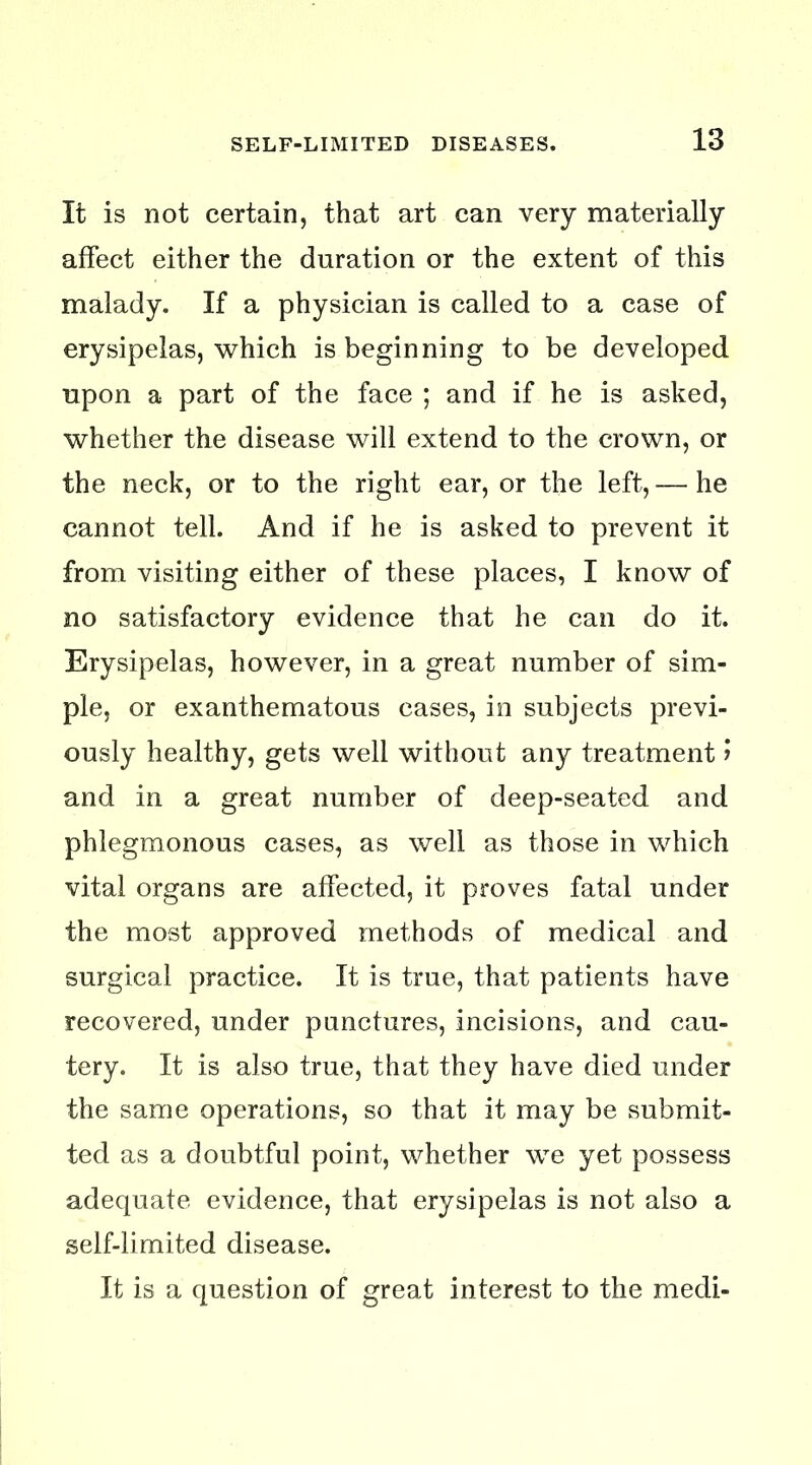 It is not certain, that art can very materially affect either the duration or the extent of this malady. If a physician is called to a case of erysipelas, which is beginning to be developed upon a part of the face ; and if he is asked, whether the disease will extend to the crown, or the neck, or to the right ear, or the left, — he cannot tell. And if he is asked to prevent it from visiting either of these places, I know of no satisfactory evidence that he can do it. Erysipelas, however, in a great number of sim- ple, or exanthematous cases, in subjects previ- ously healthy, gets well without any treatment 1 and in a great number of deep-seated and phlegmonous cases, as well as those in which vital organs are affected, it proves fatal under the most approved methods of medical and surgical practice. It is true, that patients have recovered, under punctures, incisions, and cau- tery. It is also true, that they have died under the same operations, so that it may be submit- ted as a doubtful point, whether we yet possess adequate evidence, that erysipelas is not also a self-limited disease. It is a question of great interest to the medi-